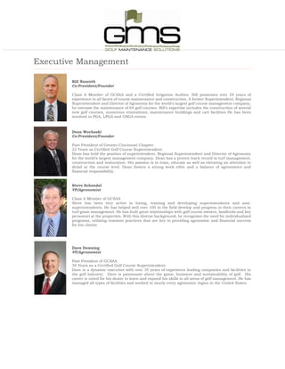 Executive Management
Bill Nauroth
Co-President/Founder
Class A Member of GCSAA and a Certified Irrigation Auditor. Bill possesses over 24 years of
experience in all facets of course maintenance and construction. A former Superintendent, Regional
Superintendent and Director of Agronomy for the world's largest golf course management company,
he oversaw the maintenance of 64 golf courses. Bill's expertise includes the construction of several
new golf courses, numerous renovations, maintenance buildings and cart facilities He has been
involved in PGA, LPGA and USGA events
Dean Wochaski
Co-President/Founder
Past President of Greater Cincinnati Chapter
22 Years as Certified Golf Course Superintendent.
Dean has held the position of superintendent, Regional Superintendent and Director of Agronomy
for the world’s largest management company. Dean has a proven track record in turf management,
construction and maturation. His passion is to train, educate as well as elevating an attention to
detail at the course level. Dean fosters a strong work ethic and a balance of agronomics and
financial responsibility.
Steve Schendel
VP/Agronomist
Class A Member of GCSAA
Steve has been very active in hiring, training and developing superintendents and asst.
superintendents. He has helped well over 100 in the field develop and progress in their careers in
turf grass management. He has built great relationships with golf course owners, landlords and key
personnel at the properties. With this diverse background, he recognizes the need for individualized
programs, utilizing common practices that are key to providing agronomic and financial success
for his clients
Dave Downing
VP/Agronomist
Past President of GCSAA
30 Years as a Certified Golf Course Superintendent
Dave is a dynamic executive with over 35 years of experience leading companies and facilities in
the golf industry. Dave is passionate about the game, business and sustainability of golf. His
career is noted for his desire to learn and expand his skills in all areas of golf management. He has
managed all types of facilities and worked in nearly every agronomic region in the United States.
 