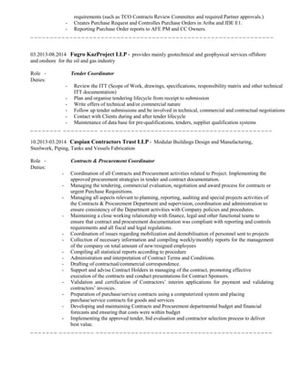 requirements (such as TCO Contracts Review Committee and required Partner approvals.)
- Creates Purchase Request and Controlles Purchase Orders in Ariba and JDE E1.
- Reporting Purchase Order reports to AFE PM and CC Owners.
_ _ _ _ _ _ _ _ _ _ _ _ _ _ _ _ _ _ _ _ _ _ _ _ _ _ _ _ _ _ _ _ _ _ _ _ _ _ _ _ _ _ _ _ _ _ _ _ _ _ _ _ _ _ _ _ _ _ _ _ _ _
03.2013-08.2014 Fugro KazProject LLP - provides mainly geotechnical and geophysical services offshore
and onshore for the oil and gas industry
Role - Tender Coordinator
Duties:
- Review the ITT (Scope of Work, drawings, specifications, responsibility matrix and other technical
ITT documentation)
- Plan and organise tendering lifecycle from receipt to submission
- Write offers of technical and/or commercial nature
- Follow up tender submissions and be involved in technical, commercial and contractual negotiations
- Contact with Clients during and after tender lifecycle
- Maintenance of data base for pre-qualifications, tenders, supplier qualification systems
_ _ _ _ _ _ _ _ _ _ _ _ _ _ _ _ _ _ _ _ _ _ _ _ _ _ _ _ _ _ _ _ _ _ _ _ _ _ _ _ _ _ _ _ _ _ _ _ _ _ _ _ _ _ _ _ _ _ _ _ _
10.2013-03.2014 Caspian Contractors Trust LLP - Modular Buildings Design and Manufacturing,
Steelwork, Piping, Tanks and Vessels Fabrication
Role - Contracts & Procurement Coordinator
Duties:
- Coordination of all Contracts and Procurement activities related to Project. Implementing the
approved procurement strategies in tender and contract documentation.
- Managing the tendering, commercial evaluation, negotiation and award process for contracts or
urgent Purchase Requisitions.
- Managing all aspects relevant to planning, reporting, auditing and special projects activities of
the Contracts & Procurement Department and supervision, coordination and administration to
ensure consistency of the Department activities with Company policies and procedures.
- Maintaining a close working relationship with finance, legal and other functional teams to
ensure that contract and procurement documentation was compliant with reporting and controls
requirements and all fiscal and legal regulations.
- Coordination of issues regarding mobilization and demobilisation of personnel sent to projects
- Collection of necessary information and compiling weekly/monthly reports for the management
of the company on total amount of new/resigned employees
- Compiling all statistical reports according to procedure
- Administration and interpretation of Contract Terms and Conditions.
- Drafting of contractual/commercial correspondence.
- Support and advise Contract Holders in managing of the contract, promoting effective
execution of the contracts and conduct presentations for Contract Sponsors.
- Validation and certification of Contractors’ interim applications for payment and validating
contractors’ invoices.
- Preparation of purchase/service contracts using a computerized system and placing
purchase/service contracts for goods and services
- Developing and maintaining Contracts and Procurement departmental budget and financial
forecasts and ensuring that costs were within budget
- Implementing the approved tender, bid evaluation and contractor selection process to deliver
best value.
_ _ _ _ _ _ _ _ _ _ _ _ _ _ _ _ _ _ _ _ _ _ _ _ _ _ _ _ _ _ _ _ _ _ _ _ _ _ _ _ _ _ _ _ _ _ _ _ _ _ _ _ _ _ _ _ _ _ _ _ _
 