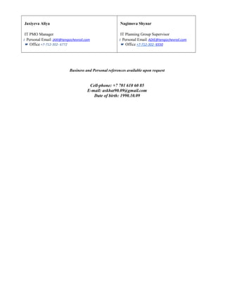 Jaxiyeva Aliya
IT PMO Manager
Personal Email: JAXI@tengizchevroil.com
Office +7-712-302- 6772
Nagimova Shynar
IT Planning Group Supervisor
Personal Email: ADIE@tengizchevroil.com
Office +7-712-302- 6550
Business and Personal references available upon request
Cell-phone: +7 701 610 60 85
E-mail: askhat90.09@gmail.com
Date of birth: 1990.10.09
 