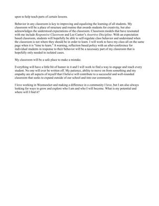 upon to help teach parts of certain lessons.
Behavior in any classroom is key to improving and equalizing the learning of all students. My
classroom will be a place of structure and routine that awards students for creativity, but also
acknowledges the understood expectations of the classroom. Classroom models that have resonated
with me include Responsive Classroom and Lee Cantor’s Assertive Discipline. With an expectation
based classroom, students will hopefully be able to self-regulate class behavior and understand when
the classroom is not where they should be in order to learn. I will work to have my class all on the same
page when it is "time to learn." A warning, reflection based policy with an after-conference for
individual students in response to their behavior will be a necessary part of my classroom that is
hopefully only needed in isolated cases.
My classroom will be a safe place to make a mistake.
Everything will have a little bit of humor in it and I will work to find a way to engage and reach every
student. No one will ever be written off. My patience, ability to move on from something and my
empathy are all aspects of myself that I believe will contribute to a successful and well-rounded
classroom that seeks to expand outside of our school and into our community.
I love working in Woonsocket and making a difference in a community I love, but I am also always
looking for ways to grow and explore who I am and who I will become. What is my potential and
where will I find it?
 