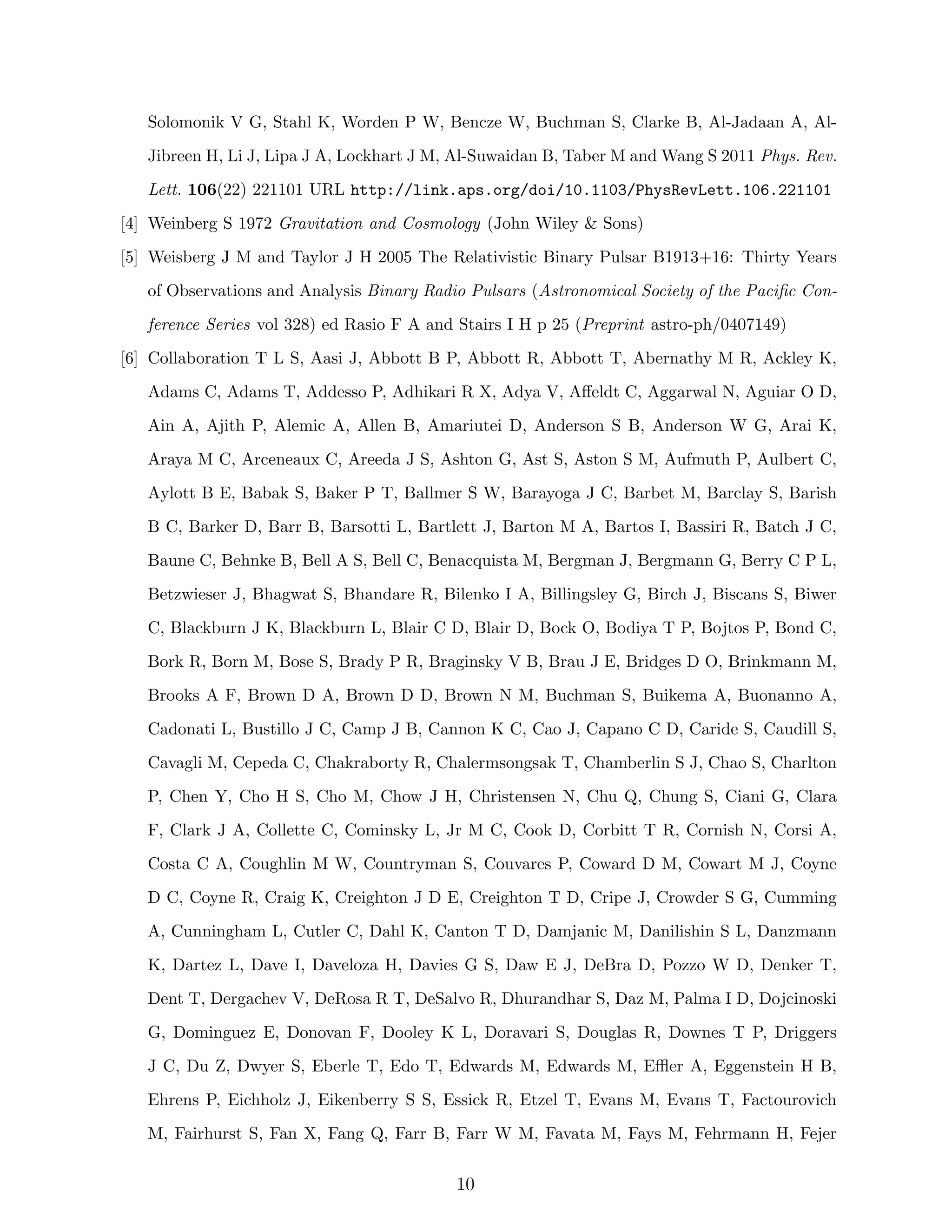 Solomonik V G, Stahl K, Worden P W, Bencze W, Buchman S, Clarke B, Al-Jadaan A, Al-
Jibreen H, Li J, Lipa J A, Lockhart J M, Al-Suwaidan B, Taber M and Wang S 2011 Phys. Rev.
Lett. 106(22) 221101 URL http://link.aps.org/doi/10.1103/PhysRevLett.106.221101
[4] Weinberg S 1972 Gravitation and Cosmology (John Wiley & Sons)
[5] Weisberg J M and Taylor J H 2005 The Relativistic Binary Pulsar B1913+16: Thirty Years
of Observations and Analysis Binary Radio Pulsars (Astronomical Society of the Paciﬁc Con-
ference Series vol 328) ed Rasio F A and Stairs I H p 25 (Preprint astro-ph/0407149)
[6] Collaboration T L S, Aasi J, Abbott B P, Abbott R, Abbott T, Abernathy M R, Ackley K,
Adams C, Adams T, Addesso P, Adhikari R X, Adya V, Aﬀeldt C, Aggarwal N, Aguiar O D,
Ain A, Ajith P, Alemic A, Allen B, Amariutei D, Anderson S B, Anderson W G, Arai K,
Araya M C, Arceneaux C, Areeda J S, Ashton G, Ast S, Aston S M, Aufmuth P, Aulbert C,
Aylott B E, Babak S, Baker P T, Ballmer S W, Barayoga J C, Barbet M, Barclay S, Barish
B C, Barker D, Barr B, Barsotti L, Bartlett J, Barton M A, Bartos I, Bassiri R, Batch J C,
Baune C, Behnke B, Bell A S, Bell C, Benacquista M, Bergman J, Bergmann G, Berry C P L,
Betzwieser J, Bhagwat S, Bhandare R, Bilenko I A, Billingsley G, Birch J, Biscans S, Biwer
C, Blackburn J K, Blackburn L, Blair C D, Blair D, Bock O, Bodiya T P, Bojtos P, Bond C,
Bork R, Born M, Bose S, Brady P R, Braginsky V B, Brau J E, Bridges D O, Brinkmann M,
Brooks A F, Brown D A, Brown D D, Brown N M, Buchman S, Buikema A, Buonanno A,
Cadonati L, Bustillo J C, Camp J B, Cannon K C, Cao J, Capano C D, Caride S, Caudill S,
Cavagli M, Cepeda C, Chakraborty R, Chalermsongsak T, Chamberlin S J, Chao S, Charlton
P, Chen Y, Cho H S, Cho M, Chow J H, Christensen N, Chu Q, Chung S, Ciani G, Clara
F, Clark J A, Collette C, Cominsky L, Jr M C, Cook D, Corbitt T R, Cornish N, Corsi A,
Costa C A, Coughlin M W, Countryman S, Couvares P, Coward D M, Cowart M J, Coyne
D C, Coyne R, Craig K, Creighton J D E, Creighton T D, Cripe J, Crowder S G, Cumming
A, Cunningham L, Cutler C, Dahl K, Canton T D, Damjanic M, Danilishin S L, Danzmann
K, Dartez L, Dave I, Daveloza H, Davies G S, Daw E J, DeBra D, Pozzo W D, Denker T,
Dent T, Dergachev V, DeRosa R T, DeSalvo R, Dhurandhar S, Daz M, Palma I D, Dojcinoski
G, Dominguez E, Donovan F, Dooley K L, Doravari S, Douglas R, Downes T P, Driggers
J C, Du Z, Dwyer S, Eberle T, Edo T, Edwards M, Edwards M, Eﬄer A, Eggenstein H B,
Ehrens P, Eichholz J, Eikenberry S S, Essick R, Etzel T, Evans M, Evans T, Factourovich
M, Fairhurst S, Fan X, Fang Q, Farr B, Farr W M, Favata M, Fays M, Fehrmann H, Fejer
10
 