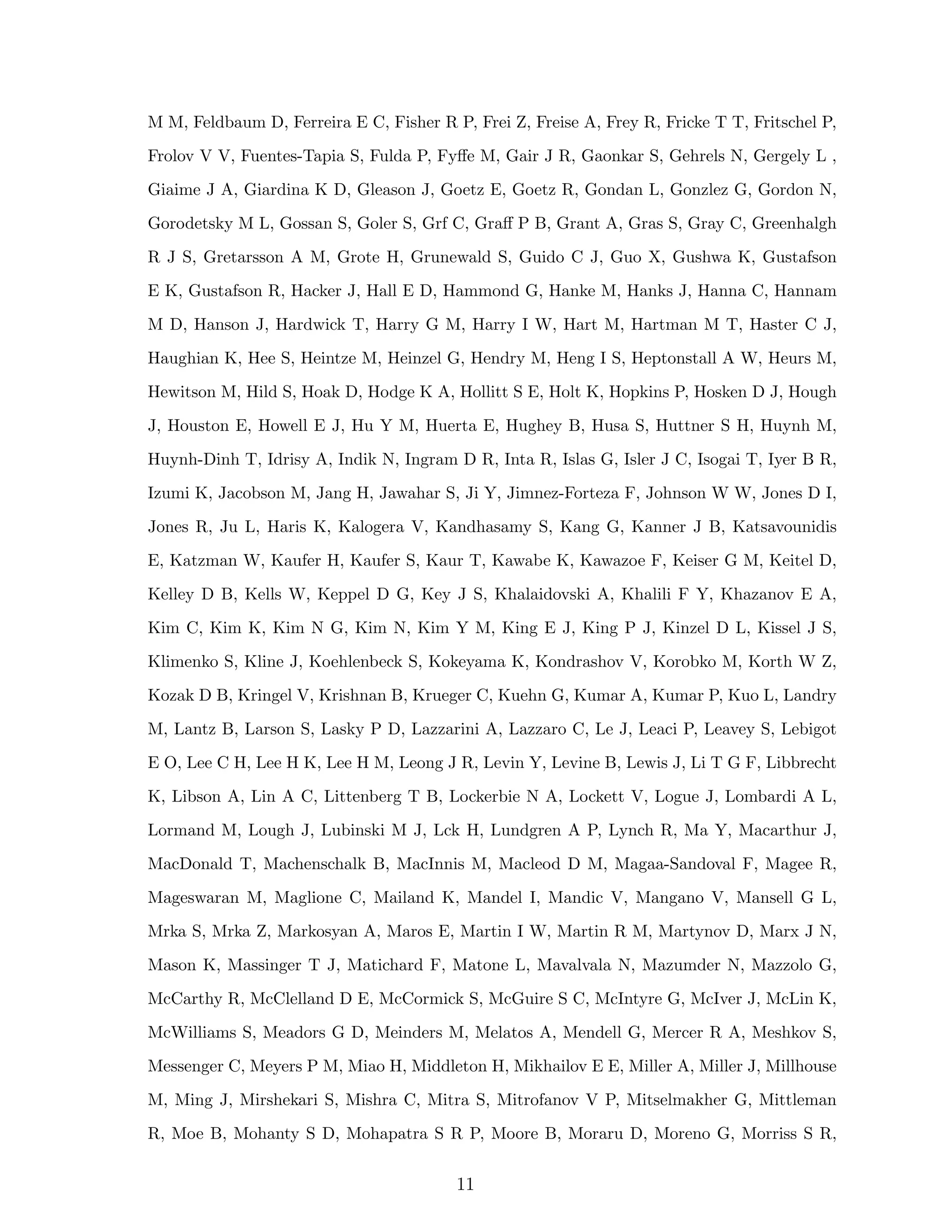 M M, Feldbaum D, Ferreira E C, Fisher R P, Frei Z, Freise A, Frey R, Fricke T T, Fritschel P,
Frolov V V, Fuentes-Tapia S, Fulda P, Fyﬀe M, Gair J R, Gaonkar S, Gehrels N, Gergely L ,
Giaime J A, Giardina K D, Gleason J, Goetz E, Goetz R, Gondan L, Gonzlez G, Gordon N,
Gorodetsky M L, Gossan S, Goler S, Grf C, Graﬀ P B, Grant A, Gras S, Gray C, Greenhalgh
R J S, Gretarsson A M, Grote H, Grunewald S, Guido C J, Guo X, Gushwa K, Gustafson
E K, Gustafson R, Hacker J, Hall E D, Hammond G, Hanke M, Hanks J, Hanna C, Hannam
M D, Hanson J, Hardwick T, Harry G M, Harry I W, Hart M, Hartman M T, Haster C J,
Haughian K, Hee S, Heintze M, Heinzel G, Hendry M, Heng I S, Heptonstall A W, Heurs M,
Hewitson M, Hild S, Hoak D, Hodge K A, Hollitt S E, Holt K, Hopkins P, Hosken D J, Hough
J, Houston E, Howell E J, Hu Y M, Huerta E, Hughey B, Husa S, Huttner S H, Huynh M,
Huynh-Dinh T, Idrisy A, Indik N, Ingram D R, Inta R, Islas G, Isler J C, Isogai T, Iyer B R,
Izumi K, Jacobson M, Jang H, Jawahar S, Ji Y, Jimnez-Forteza F, Johnson W W, Jones D I,
Jones R, Ju L, Haris K, Kalogera V, Kandhasamy S, Kang G, Kanner J B, Katsavounidis
E, Katzman W, Kaufer H, Kaufer S, Kaur T, Kawabe K, Kawazoe F, Keiser G M, Keitel D,
Kelley D B, Kells W, Keppel D G, Key J S, Khalaidovski A, Khalili F Y, Khazanov E A,
Kim C, Kim K, Kim N G, Kim N, Kim Y M, King E J, King P J, Kinzel D L, Kissel J S,
Klimenko S, Kline J, Koehlenbeck S, Kokeyama K, Kondrashov V, Korobko M, Korth W Z,
Kozak D B, Kringel V, Krishnan B, Krueger C, Kuehn G, Kumar A, Kumar P, Kuo L, Landry
M, Lantz B, Larson S, Lasky P D, Lazzarini A, Lazzaro C, Le J, Leaci P, Leavey S, Lebigot
E O, Lee C H, Lee H K, Lee H M, Leong J R, Levin Y, Levine B, Lewis J, Li T G F, Libbrecht
K, Libson A, Lin A C, Littenberg T B, Lockerbie N A, Lockett V, Logue J, Lombardi A L,
Lormand M, Lough J, Lubinski M J, Lck H, Lundgren A P, Lynch R, Ma Y, Macarthur J,
MacDonald T, Machenschalk B, MacInnis M, Macleod D M, Magaa-Sandoval F, Magee R,
Mageswaran M, Maglione C, Mailand K, Mandel I, Mandic V, Mangano V, Mansell G L,
Mrka S, Mrka Z, Markosyan A, Maros E, Martin I W, Martin R M, Martynov D, Marx J N,
Mason K, Massinger T J, Matichard F, Matone L, Mavalvala N, Mazumder N, Mazzolo G,
McCarthy R, McClelland D E, McCormick S, McGuire S C, McIntyre G, McIver J, McLin K,
McWilliams S, Meadors G D, Meinders M, Melatos A, Mendell G, Mercer R A, Meshkov S,
Messenger C, Meyers P M, Miao H, Middleton H, Mikhailov E E, Miller A, Miller J, Millhouse
M, Ming J, Mirshekari S, Mishra C, Mitra S, Mitrofanov V P, Mitselmakher G, Mittleman
R, Moe B, Mohanty S D, Mohapatra S R P, Moore B, Moraru D, Moreno G, Morriss S R,
11
 