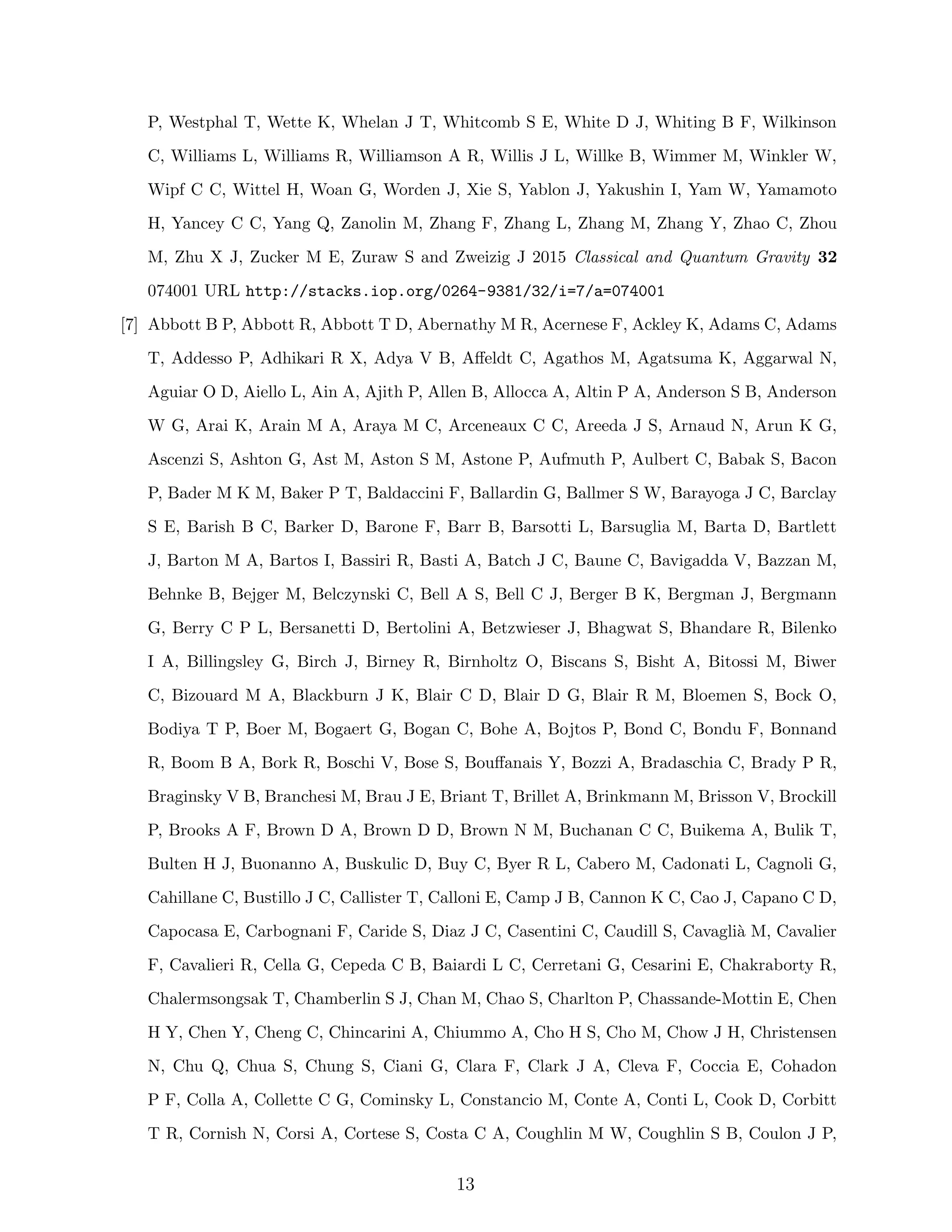 P, Westphal T, Wette K, Whelan J T, Whitcomb S E, White D J, Whiting B F, Wilkinson
C, Williams L, Williams R, Williamson A R, Willis J L, Willke B, Wimmer M, Winkler W,
Wipf C C, Wittel H, Woan G, Worden J, Xie S, Yablon J, Yakushin I, Yam W, Yamamoto
H, Yancey C C, Yang Q, Zanolin M, Zhang F, Zhang L, Zhang M, Zhang Y, Zhao C, Zhou
M, Zhu X J, Zucker M E, Zuraw S and Zweizig J 2015 Classical and Quantum Gravity 32
074001 URL http://stacks.iop.org/0264-9381/32/i=7/a=074001
[7] Abbott B P, Abbott R, Abbott T D, Abernathy M R, Acernese F, Ackley K, Adams C, Adams
T, Addesso P, Adhikari R X, Adya V B, Aﬀeldt C, Agathos M, Agatsuma K, Aggarwal N,
Aguiar O D, Aiello L, Ain A, Ajith P, Allen B, Allocca A, Altin P A, Anderson S B, Anderson
W G, Arai K, Arain M A, Araya M C, Arceneaux C C, Areeda J S, Arnaud N, Arun K G,
Ascenzi S, Ashton G, Ast M, Aston S M, Astone P, Aufmuth P, Aulbert C, Babak S, Bacon
P, Bader M K M, Baker P T, Baldaccini F, Ballardin G, Ballmer S W, Barayoga J C, Barclay
S E, Barish B C, Barker D, Barone F, Barr B, Barsotti L, Barsuglia M, Barta D, Bartlett
J, Barton M A, Bartos I, Bassiri R, Basti A, Batch J C, Baune C, Bavigadda V, Bazzan M,
Behnke B, Bejger M, Belczynski C, Bell A S, Bell C J, Berger B K, Bergman J, Bergmann
G, Berry C P L, Bersanetti D, Bertolini A, Betzwieser J, Bhagwat S, Bhandare R, Bilenko
I A, Billingsley G, Birch J, Birney R, Birnholtz O, Biscans S, Bisht A, Bitossi M, Biwer
C, Bizouard M A, Blackburn J K, Blair C D, Blair D G, Blair R M, Bloemen S, Bock O,
Bodiya T P, Boer M, Bogaert G, Bogan C, Bohe A, Bojtos P, Bond C, Bondu F, Bonnand
R, Boom B A, Bork R, Boschi V, Bose S, Bouﬀanais Y, Bozzi A, Bradaschia C, Brady P R,
Braginsky V B, Branchesi M, Brau J E, Briant T, Brillet A, Brinkmann M, Brisson V, Brockill
P, Brooks A F, Brown D A, Brown D D, Brown N M, Buchanan C C, Buikema A, Bulik T,
Bulten H J, Buonanno A, Buskulic D, Buy C, Byer R L, Cabero M, Cadonati L, Cagnoli G,
Cahillane C, Bustillo J C, Callister T, Calloni E, Camp J B, Cannon K C, Cao J, Capano C D,
Capocasa E, Carbognani F, Caride S, Diaz J C, Casentini C, Caudill S, Cavagli`a M, Cavalier
F, Cavalieri R, Cella G, Cepeda C B, Baiardi L C, Cerretani G, Cesarini E, Chakraborty R,
Chalermsongsak T, Chamberlin S J, Chan M, Chao S, Charlton P, Chassande-Mottin E, Chen
H Y, Chen Y, Cheng C, Chincarini A, Chiummo A, Cho H S, Cho M, Chow J H, Christensen
N, Chu Q, Chua S, Chung S, Ciani G, Clara F, Clark J A, Cleva F, Coccia E, Cohadon
P F, Colla A, Collette C G, Cominsky L, Constancio M, Conte A, Conti L, Cook D, Corbitt
T R, Cornish N, Corsi A, Cortese S, Costa C A, Coughlin M W, Coughlin S B, Coulon J P,
13
 