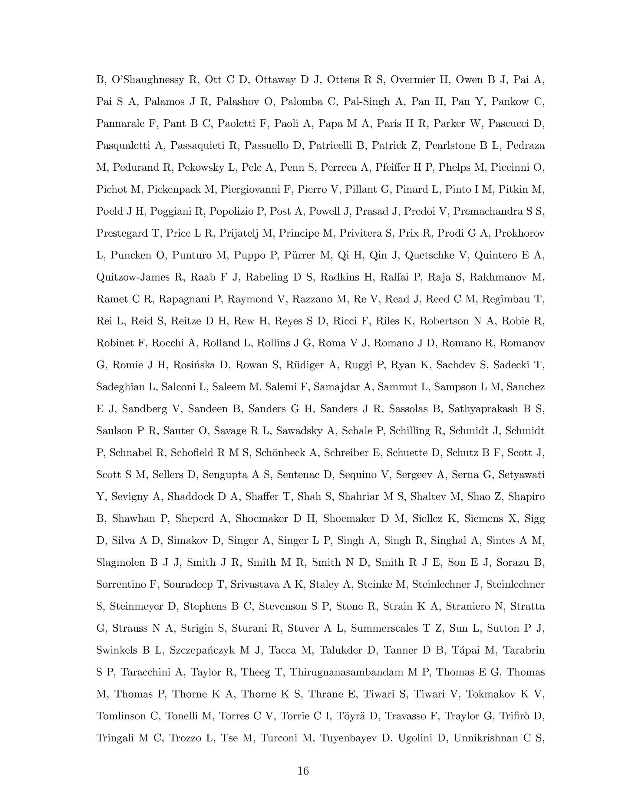 B, O’Shaughnessy R, Ott C D, Ottaway D J, Ottens R S, Overmier H, Owen B J, Pai A,
Pai S A, Palamos J R, Palashov O, Palomba C, Pal-Singh A, Pan H, Pan Y, Pankow C,
Pannarale F, Pant B C, Paoletti F, Paoli A, Papa M A, Paris H R, Parker W, Pascucci D,
Pasqualetti A, Passaquieti R, Passuello D, Patricelli B, Patrick Z, Pearlstone B L, Pedraza
M, Pedurand R, Pekowsky L, Pele A, Penn S, Perreca A, Pfeiﬀer H P, Phelps M, Piccinni O,
Pichot M, Pickenpack M, Piergiovanni F, Pierro V, Pillant G, Pinard L, Pinto I M, Pitkin M,
Poeld J H, Poggiani R, Popolizio P, Post A, Powell J, Prasad J, Predoi V, Premachandra S S,
Prestegard T, Price L R, Prijatelj M, Principe M, Privitera S, Prix R, Prodi G A, Prokhorov
L, Puncken O, Punturo M, Puppo P, P¨urrer M, Qi H, Qin J, Quetschke V, Quintero E A,
Quitzow-James R, Raab F J, Rabeling D S, Radkins H, Raﬀai P, Raja S, Rakhmanov M,
Ramet C R, Rapagnani P, Raymond V, Razzano M, Re V, Read J, Reed C M, Regimbau T,
Rei L, Reid S, Reitze D H, Rew H, Reyes S D, Ricci F, Riles K, Robertson N A, Robie R,
Robinet F, Rocchi A, Rolland L, Rollins J G, Roma V J, Romano J D, Romano R, Romanov
G, Romie J H, Rosi´nska D, Rowan S, R¨udiger A, Ruggi P, Ryan K, Sachdev S, Sadecki T,
Sadeghian L, Salconi L, Saleem M, Salemi F, Samajdar A, Sammut L, Sampson L M, Sanchez
E J, Sandberg V, Sandeen B, Sanders G H, Sanders J R, Sassolas B, Sathyaprakash B S,
Saulson P R, Sauter O, Savage R L, Sawadsky A, Schale P, Schilling R, Schmidt J, Schmidt
P, Schnabel R, Schoﬁeld R M S, Sch¨onbeck A, Schreiber E, Schuette D, Schutz B F, Scott J,
Scott S M, Sellers D, Sengupta A S, Sentenac D, Sequino V, Sergeev A, Serna G, Setyawati
Y, Sevigny A, Shaddock D A, Shaﬀer T, Shah S, Shahriar M S, Shaltev M, Shao Z, Shapiro
B, Shawhan P, Sheperd A, Shoemaker D H, Shoemaker D M, Siellez K, Siemens X, Sigg
D, Silva A D, Simakov D, Singer A, Singer L P, Singh A, Singh R, Singhal A, Sintes A M,
Slagmolen B J J, Smith J R, Smith M R, Smith N D, Smith R J E, Son E J, Sorazu B,
Sorrentino F, Souradeep T, Srivastava A K, Staley A, Steinke M, Steinlechner J, Steinlechner
S, Steinmeyer D, Stephens B C, Stevenson S P, Stone R, Strain K A, Straniero N, Stratta
G, Strauss N A, Strigin S, Sturani R, Stuver A L, Summerscales T Z, Sun L, Sutton P J,
Swinkels B L, Szczepa´nczyk M J, Tacca M, Talukder D, Tanner D B, T´apai M, Tarabrin
S P, Taracchini A, Taylor R, Theeg T, Thirugnanasambandam M P, Thomas E G, Thomas
M, Thomas P, Thorne K A, Thorne K S, Thrane E, Tiwari S, Tiwari V, Tokmakov K V,
Tomlinson C, Tonelli M, Torres C V, Torrie C I, T¨oyr¨a D, Travasso F, Traylor G, Triﬁr`o D,
Tringali M C, Trozzo L, Tse M, Turconi M, Tuyenbayev D, Ugolini D, Unnikrishnan C S,
16
 