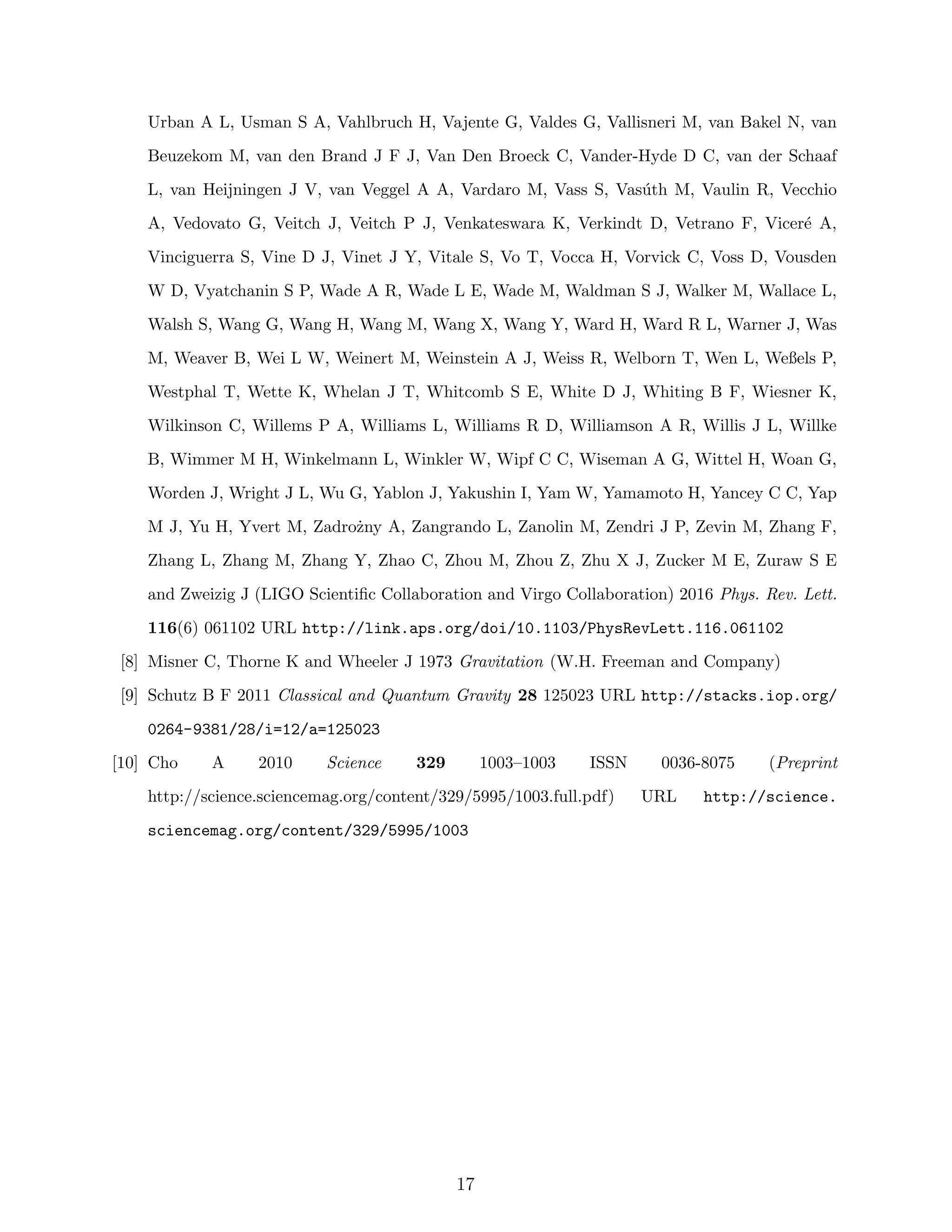 Urban A L, Usman S A, Vahlbruch H, Vajente G, Valdes G, Vallisneri M, van Bakel N, van
Beuzekom M, van den Brand J F J, Van Den Broeck C, Vander-Hyde D C, van der Schaaf
L, van Heijningen J V, van Veggel A A, Vardaro M, Vass S, Vas´uth M, Vaulin R, Vecchio
A, Vedovato G, Veitch J, Veitch P J, Venkateswara K, Verkindt D, Vetrano F, Vicer´e A,
Vinciguerra S, Vine D J, Vinet J Y, Vitale S, Vo T, Vocca H, Vorvick C, Voss D, Vousden
W D, Vyatchanin S P, Wade A R, Wade L E, Wade M, Waldman S J, Walker M, Wallace L,
Walsh S, Wang G, Wang H, Wang M, Wang X, Wang Y, Ward H, Ward R L, Warner J, Was
M, Weaver B, Wei L W, Weinert M, Weinstein A J, Weiss R, Welborn T, Wen L, Weßels P,
Westphal T, Wette K, Whelan J T, Whitcomb S E, White D J, Whiting B F, Wiesner K,
Wilkinson C, Willems P A, Williams L, Williams R D, Williamson A R, Willis J L, Willke
B, Wimmer M H, Winkelmann L, Winkler W, Wipf C C, Wiseman A G, Wittel H, Woan G,
Worden J, Wright J L, Wu G, Yablon J, Yakushin I, Yam W, Yamamoto H, Yancey C C, Yap
M J, Yu H, Yvert M, Zadro˙zny A, Zangrando L, Zanolin M, Zendri J P, Zevin M, Zhang F,
Zhang L, Zhang M, Zhang Y, Zhao C, Zhou M, Zhou Z, Zhu X J, Zucker M E, Zuraw S E
and Zweizig J (LIGO Scientiﬁc Collaboration and Virgo Collaboration) 2016 Phys. Rev. Lett.
116(6) 061102 URL http://link.aps.org/doi/10.1103/PhysRevLett.116.061102
[8] Misner C, Thorne K and Wheeler J 1973 Gravitation (W.H. Freeman and Company)
[9] Schutz B F 2011 Classical and Quantum Gravity 28 125023 URL http://stacks.iop.org/
0264-9381/28/i=12/a=125023
[10] Cho A 2010 Science 329 1003–1003 ISSN 0036-8075 (Preprint
http://science.sciencemag.org/content/329/5995/1003.full.pdf) URL http://science.
sciencemag.org/content/329/5995/1003
17
 