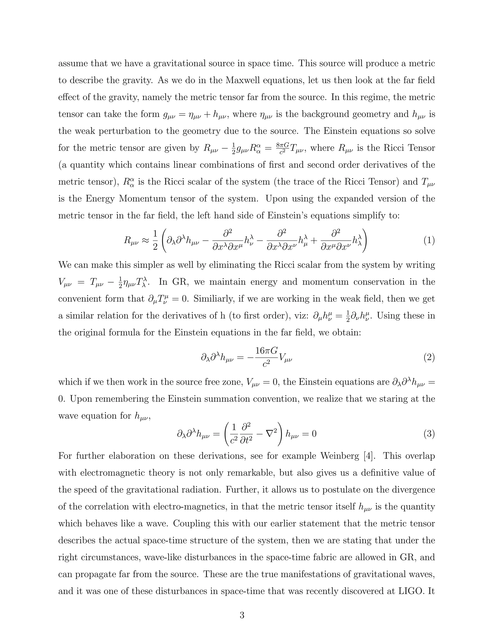 assume that we have a gravitational source in space time. This source will produce a metric
to describe the gravity. As we do in the Maxwell equations, let us then look at the far ﬁeld
eﬀect of the gravity, namely the metric tensor far from the source. In this regime, the metric
tensor can take the form gµν = ηµν + hµν, where ηµν is the background geometry and hµν is
the weak perturbation to the geometry due to the source. The Einstein equations so solve
for the metric tensor are given by Rµν − 1
2
gµνRα
α = 8πG
c2 Tµν, where Rµν is the Ricci Tensor
(a quantity which contains linear combinations of ﬁrst and second order derivatives of the
metric tensor), Rα
α is the Ricci scalar of the system (the trace of the Ricci Tensor) and Tµν
is the Energy Momentum tensor of the system. Upon using the expanded version of the
metric tensor in the far ﬁeld, the left hand side of Einstein’s equations simplify to:
Rµν ≈
1
2
∂λ∂λ
hµν −
∂2
∂xλ∂xµ
hλ
ν −
∂2
∂xλ∂xν
hλ
µ +
∂2
∂xµ∂xν
hλ
λ (1)
We can make this simpler as well by eliminating the Ricci scalar from the system by writing
Vµν = Tµν − 1
2
ηµνTλ
λ . In GR, we maintain energy and momentum conservation in the
convenient form that ∂µTµ
ν = 0. Similiarly, if we are working in the weak ﬁeld, then we get
a similar relation for the derivatives of h (to ﬁrst order), viz: ∂µhµ
ν = 1
2
∂νhµ
ν . Using these in
the original formula for the Einstein equations in the far ﬁeld, we obtain:
∂λ∂λ
hµν = −
16πG
c2
Vµν (2)
which if we then work in the source free zone, Vµν = 0, the Einstein equations are ∂λ∂λ
hµν =
0. Upon remembering the Einstein summation convention, we realize that we staring at the
wave equation for hµν,
∂λ∂λ
hµν =
1
c2
∂2
∂t2
− 2
hµν = 0 (3)
For further elaboration on these derivations, see for example Weinberg [4]. This overlap
with electromagnetic theory is not only remarkable, but also gives us a deﬁnitive value of
the speed of the gravitational radiation. Further, it allows us to postulate on the divergence
of the correlation with electro-magnetics, in that the metric tensor itself hµν is the quantity
which behaves like a wave. Coupling this with our earlier statement that the metric tensor
describes the actual space-time structure of the system, then we are stating that under the
right circumstances, wave-like disturbances in the space-time fabric are allowed in GR, and
can propagate far from the source. These are the true manifestations of gravitational waves,
and it was one of these disturbances in space-time that was recently discovered at LIGO. It
3
 