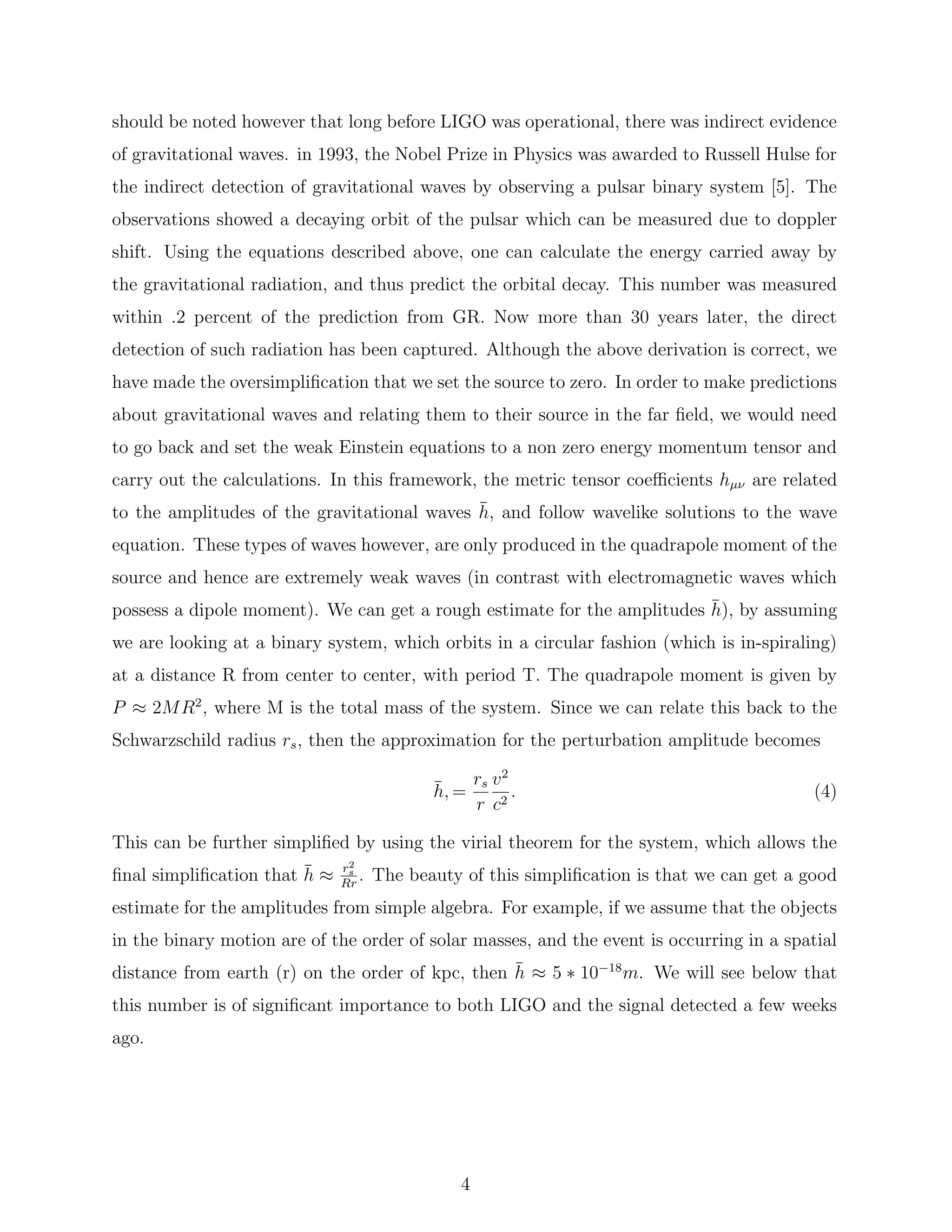 should be noted however that long before LIGO was operational, there was indirect evidence
of gravitational waves. in 1993, the Nobel Prize in Physics was awarded to Russell Hulse for
the indirect detection of gravitational waves by observing a pulsar binary system [5]. The
observations showed a decaying orbit of the pulsar which can be measured due to doppler
shift. Using the equations described above, one can calculate the energy carried away by
the gravitational radiation, and thus predict the orbital decay. This number was measured
within .2 percent of the prediction from GR. Now more than 30 years later, the direct
detection of such radiation has been captured. Although the above derivation is correct, we
have made the oversimpliﬁcation that we set the source to zero. In order to make predictions
about gravitational waves and relating them to their source in the far ﬁeld, we would need
to go back and set the weak Einstein equations to a non zero energy momentum tensor and
carry out the calculations. In this framework, the metric tensor coeﬃcients hµν are related
to the amplitudes of the gravitational waves ¯h, and follow wavelike solutions to the wave
equation. These types of waves however, are only produced in the quadrapole moment of the
source and hence are extremely weak waves (in contrast with electromagnetic waves which
possess a dipole moment). We can get a rough estimate for the amplitudes ¯h), by assuming
we are looking at a binary system, which orbits in a circular fashion (which is in-spiraling)
at a distance R from center to center, with period T. The quadrapole moment is given by
P ≈ 2MR2
, where M is the total mass of the system. Since we can relate this back to the
Schwarzschild radius rs, then the approximation for the perturbation amplitude becomes
¯h, =
rs
r
v2
c2
. (4)
This can be further simpliﬁed by using the virial theorem for the system, which allows the
ﬁnal simpliﬁcation that ¯h ≈ r2
s
Rr
. The beauty of this simpliﬁcation is that we can get a good
estimate for the amplitudes from simple algebra. For example, if we assume that the objects
in the binary motion are of the order of solar masses, and the event is occurring in a spatial
distance from earth (r) on the order of kpc, then ¯h ≈ 5 ∗ 10−18
m. We will see below that
this number is of signiﬁcant importance to both LIGO and the signal detected a few weeks
ago.
4
 