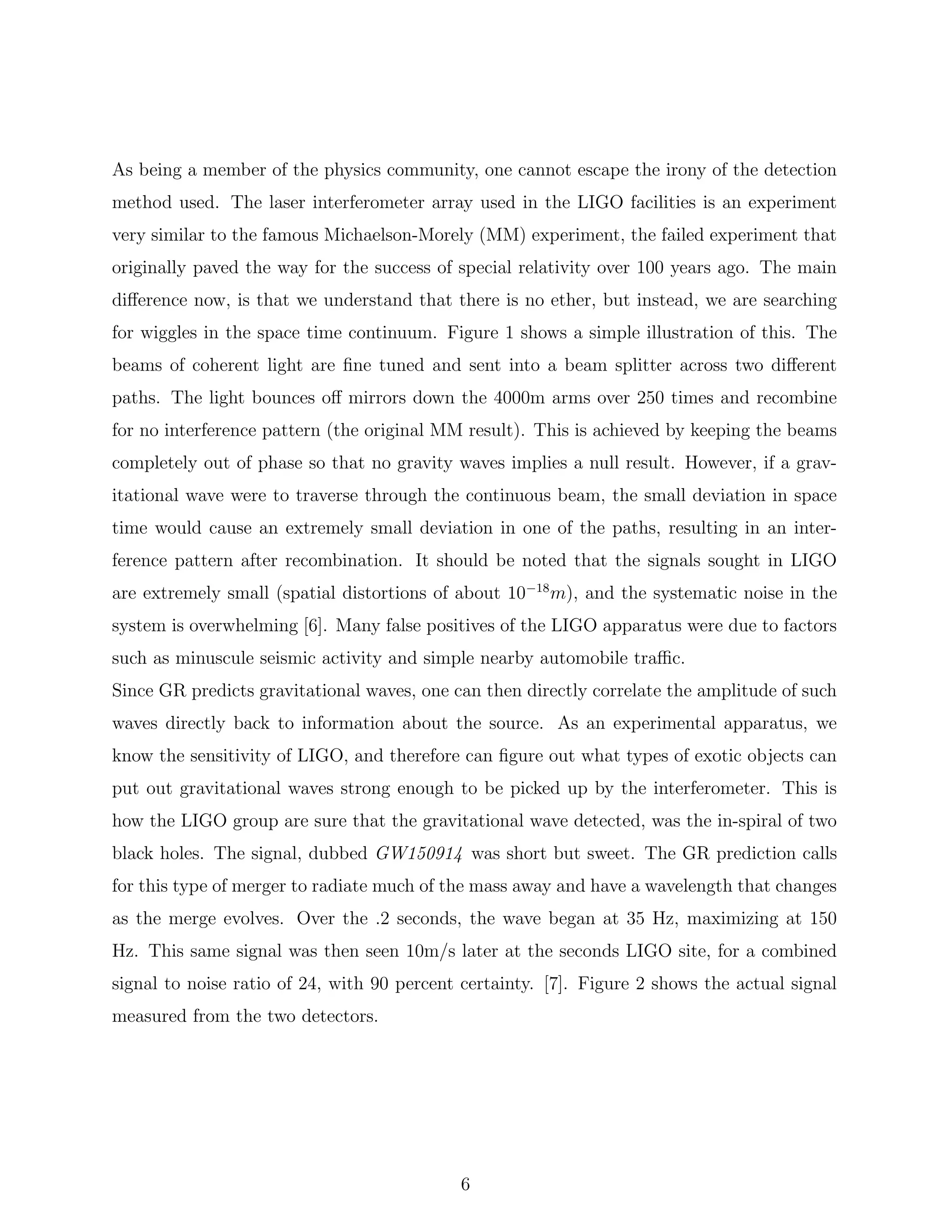 As being a member of the physics community, one cannot escape the irony of the detection
method used. The laser interferometer array used in the LIGO facilities is an experiment
very similar to the famous Michaelson-Morely (MM) experiment, the failed experiment that
originally paved the way for the success of special relativity over 100 years ago. The main
diﬀerence now, is that we understand that there is no ether, but instead, we are searching
for wiggles in the space time continuum. Figure 1 shows a simple illustration of this. The
beams of coherent light are ﬁne tuned and sent into a beam splitter across two diﬀerent
paths. The light bounces oﬀ mirrors down the 4000m arms over 250 times and recombine
for no interference pattern (the original MM result). This is achieved by keeping the beams
completely out of phase so that no gravity waves implies a null result. However, if a grav-
itational wave were to traverse through the continuous beam, the small deviation in space
time would cause an extremely small deviation in one of the paths, resulting in an inter-
ference pattern after recombination. It should be noted that the signals sought in LIGO
are extremely small (spatial distortions of about 10−18
m), and the systematic noise in the
system is overwhelming [6]. Many false positives of the LIGO apparatus were due to factors
such as minuscule seismic activity and simple nearby automobile traﬃc.
Since GR predicts gravitational waves, one can then directly correlate the amplitude of such
waves directly back to information about the source. As an experimental apparatus, we
know the sensitivity of LIGO, and therefore can ﬁgure out what types of exotic objects can
put out gravitational waves strong enough to be picked up by the interferometer. This is
how the LIGO group are sure that the gravitational wave detected, was the in-spiral of two
black holes. The signal, dubbed GW150914 was short but sweet. The GR prediction calls
for this type of merger to radiate much of the mass away and have a wavelength that changes
as the merge evolves. Over the .2 seconds, the wave began at 35 Hz, maximizing at 150
Hz. This same signal was then seen 10m/s later at the seconds LIGO site, for a combined
signal to noise ratio of 24, with 90 percent certainty. [7]. Figure 2 shows the actual signal
measured from the two detectors.
6
 