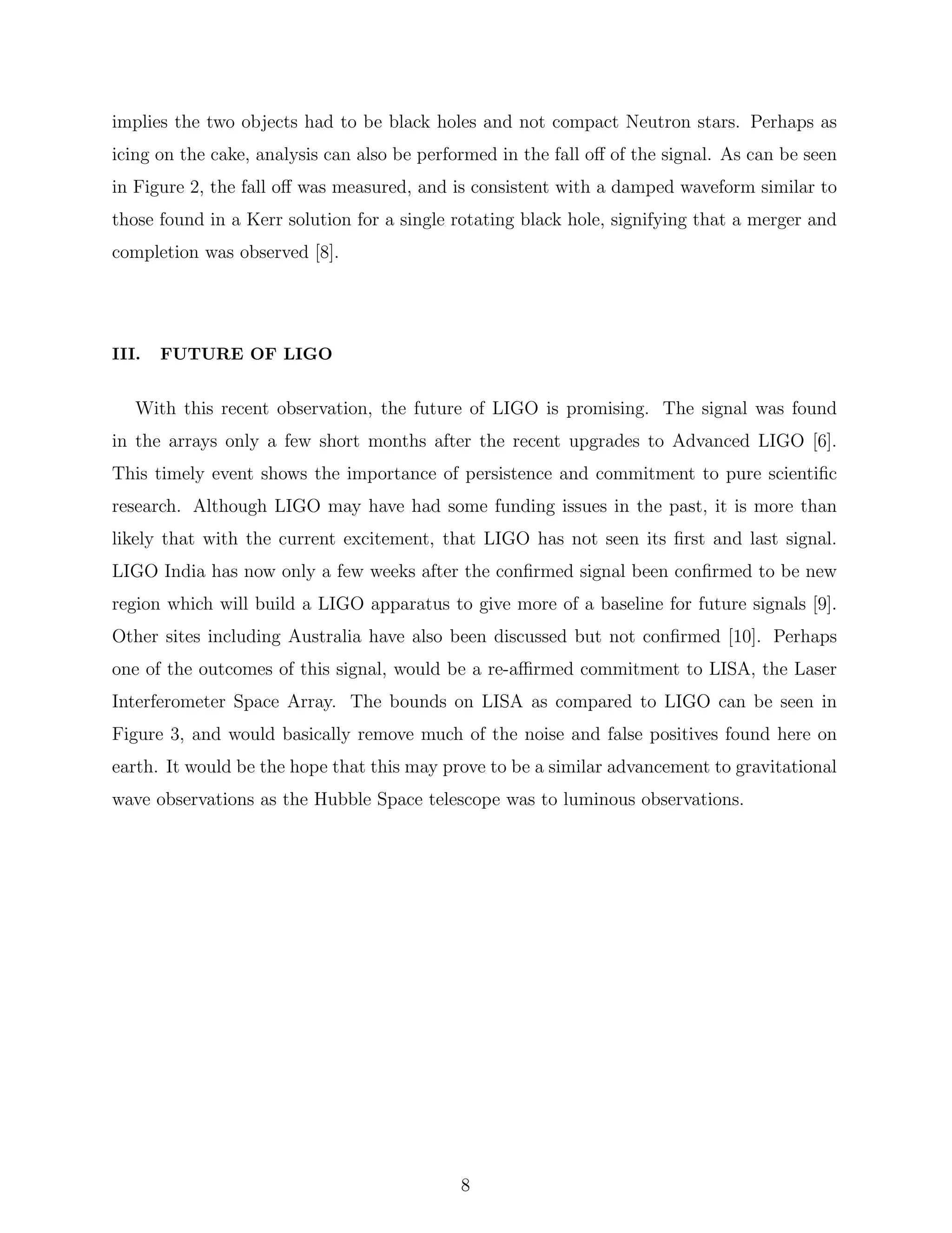 implies the two objects had to be black holes and not compact Neutron stars. Perhaps as
icing on the cake, analysis can also be performed in the fall oﬀ of the signal. As can be seen
in Figure 2, the fall oﬀ was measured, and is consistent with a damped waveform similar to
those found in a Kerr solution for a single rotating black hole, signifying that a merger and
completion was observed [8].
III. FUTURE OF LIGO
With this recent observation, the future of LIGO is promising. The signal was found
in the arrays only a few short months after the recent upgrades to Advanced LIGO [6].
This timely event shows the importance of persistence and commitment to pure scientiﬁc
research. Although LIGO may have had some funding issues in the past, it is more than
likely that with the current excitement, that LIGO has not seen its ﬁrst and last signal.
LIGO India has now only a few weeks after the conﬁrmed signal been conﬁrmed to be new
region which will build a LIGO apparatus to give more of a baseline for future signals [9].
Other sites including Australia have also been discussed but not conﬁrmed [10]. Perhaps
one of the outcomes of this signal, would be a re-aﬃrmed commitment to LISA, the Laser
Interferometer Space Array. The bounds on LISA as compared to LIGO can be seen in
Figure 3, and would basically remove much of the noise and false positives found here on
earth. It would be the hope that this may prove to be a similar advancement to gravitational
wave observations as the Hubble Space telescope was to luminous observations.
8
 