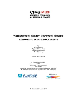  
 
VIETNAM STOCK MARKET: HOW STOCK RETURNS
RESPONSE TO EVENT ANNOUCEMENTS
By:
Vu Duy Bang
Nguyen Thanh Nam
Nguyen Quynh Anh
Mac Thi Huong
Intake: MEBF6-HCM
A Thesis Submitted to
CFVG
University Paris Dauphine
ESCP-EAP
In partial fulfillment of the requirements for the degree of
MASTER IN ECONOMICS OF BANKING AND FINANCE
Hochiminh City, June 2010
 