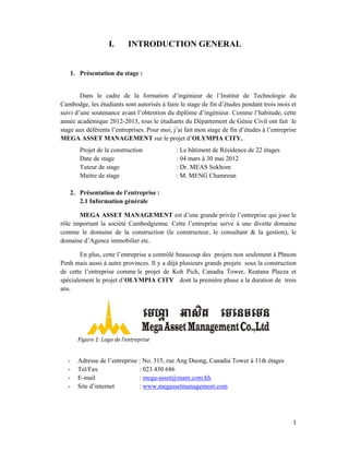 1.
Cambo
suivi d
année
stage a
MEGA
2.
rôle im
comm
domai
Penh m
de cet
spécia
ans.
-
-
-
-
Présentati
Dans le c
odge, les étu
d’une souten
académique
aux déférent
A ASSET M
Projet de la
Date de sta
Tuteur de s
Maitre de s
Présentati
2.1 Inform
MEGA AS
mportant la
me le domain
ine d’Agence
En plus, ce
mais aussi à
tte l’entrepr
alement le pr
Figure	1:	Log
Adresse de
Tel/Fax
E-mail
Site d’intern
I. IN
ion du stage
cadre de la
udiants sont
nance avant
e 2012-2013
ts l’entrepris
MANAGEM
a constructio
age
stage
stage
ion de l’entr
mation génér
SSET MAN
société Cam
ne de la co
e immobilier
ette l’entrepr
autre provin
rise comme
rojet d’OLY
ogo	de	l’entrep
l’entreprise
net
TRODU
e :
a formation
autorisés à f
l’obtention d
, tous le étu
ses. Pour mo
MENT sur le
on
reprise :
rale
NAGEMEN
mbodgienne.
onstruction (
r etc.
rise a contrô
nces. Il y a d
le projet de
YMPIA CIT
prise		
: No. 315, r
: 023 430 6
: mega-asse
: www.meg
UCTION
n d’ingénieu
faire le stage
du diplôme
udiants du Dé
oi, j’ai fait m
e projet d’OL
: Le bâtim
: 04 mars
: Dr. ME
: M. MEN
NT est d’une
. Cette l’ent
(le construct
ôlé beaucoup
déjà plusieur
e Koh Pich,
TY dont la
rue Ang Duo
86
et@mam.com
gassetmanag
GENERA
ur de l’Inst
e de fin d’étu
d’ingénieur.
épartement d
mon stage de
LYMPIA C
ment de Rés
s à 30 mai 20
EAS Sokhom
NG Chamre
grande priv
treprise serv
teur, le con
p des projet
rs grands pro
, Canadia T
première ph
ong, Canadia
m.kh
gement.com
AL
titut de Te
udes pendan
. Comme l’h
de Génie Ci
fin d’études
ITY.
idence de 22
012
m
un
vée l’entrepri
ve à une div
nsultant & l
s non seulem
ojets sous la
Tower, Reata
hase a la dur
a Tower à 11
chnologie d
nt trois mois
habitude, cet
vil ont fait
s à l’entrepri
2 étages
ise qui joue
vette domain
a gestion),
ment à Phno
a constructio
ana Plazza
ration de tro
 
1th étages
1
du
et
tte
le
se
le
ne
le
om
on
et
ois
 