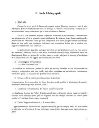 5
II. Etude Bibliographie
1. Généralité :
Comme le béton armé, le béton précontraint associe béton et armatures, mais il s’en
différencie de façon fondamentale dans son principe. Le terme « précontrainte » indique que le
béton est mis en compression avant que la structure entre en fonction.
En 1935, son inventeur, Eugène Freyssinet, définissait la précontrainte : « Précontrainte
une construction, c’est la soumettre avant application des charges à des forces additionnelles
déterminant des contraintes telles que leur composition avec celles qui proviennent des charges
donne en tout point des résultantes inférieures aux contraintes limites que la matière peut
supporter indéfiniment sans altération ».
La précontrainte peut être appliquée au béton soit par pré-tension, soit par post-tension
des armatures, selon que celles-ci-sont mises en tension avant le coulage du béton ou après son
durcissement. Dans ces termes, les préfixes « post », « pré » décrivent le moment d’application
de la force dans l’acier par rapport à la mise en place du béton.
2. L’avantage de précontrainte
1) Le rythme de construction
Les cadences de réalisation (nombre de jours par niveau) obtenues en cas de réalisation de
planchers précontraints sont plus rapides que celles constatées sur les bâtiments classiques en
béton armé grâce à la réduction des quantités mises en œuvre.
2) Grande portée et optimisation des surfaces disponibles
L’augmentation des trames dans les deux directions rend possible la diminution du nombre
d’éléments porteurs (poutres, poteaux, voiles).
3) Limitation, voire annulation des flèches en service courant
Les flèches en fonction de l’effort de précontrainte par post-tension mis en place peuvent être
réduites, voire annulées quelle que soit la portée sous les charges courantes de service (pour
améliorer l’esthétique des solutions courantes).
4) Facilité d’approvisionnement et de manutention
L’approvisionnement du chantier est largement simplifié, pas de transport lourd. La manutention
ne nécessite pas d’engins de levage importants en particulier dans des zones inaccessibles aux
grues.
 