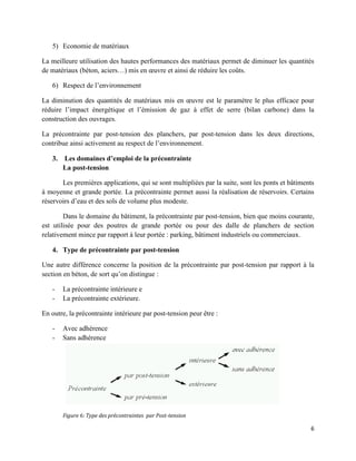 6
5) Economie de matériaux
La meilleure utilisation des hautes performances des matériaux permet de diminuer les quantités
de matériaux (béton, aciers…) mis en œuvre et ainsi de réduire les coûts.
6) Respect de l’environnement
La diminution des quantités de matériaux mis en œuvre est le paramètre le plus efficace pour
réduire l’impact énergétique et l’émission de gaz à effet de serre (bilan carbone) dans la
construction des ouvrages.
La précontrainte par post-tension des planchers, par post-tension dans les deux directions,
contribue ainsi activement au respect de l’environnement.
3. Les domaines d’emploi de la précontrainte
La post-tension
Les premières applications, qui se sont multipliées par la suite, sont les ponts et bâtiments
à moyenne et grande portée. La précontrainte permet aussi la réalisation de réservoirs. Certains
réservoirs d’eau et des sols de volume plus modeste.
Dans le domaine du bâtiment, la précontrainte par post-tension, bien que moins courante,
est utilisée pour des poutres de grande portée ou pour des dalle de planchers de section
relativement mince par rapport à leur portée : parking, bâtiment industriels ou commerciaux.
4. Type de précontrainte par post-tension
Une autre différence concerne la position de la précontrainte par post-tension par rapport à la
section en béton, de sort qu’on distingue :
- La précontrainte intérieure e
- La précontrainte extérieure.
En outre, la précontrainte intérieure par post-tension peur être :
- Avec adhérence
- Sans adhérence
Figure 6: Type des précontraintes par Post-tension
 