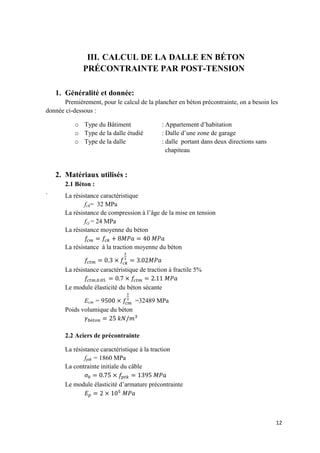 12
III. CALCUL DE LA DALLE EN BÉTON
PRÉCONTRAINTE PAR POST-TENSION
1. Généralité et donnée:
Premièrement, pour le calcul de la plancher en béton précontrainte, on a besoin les
donnée ci-dessous :
o Type du Bâtiment : Appartement d’habitation
o Type de la dalle étudié : Dalle d’une zone de garage
o Type de la dalle : dalle portant dans deux directions sans
chapiteau
2. Matériaux utilisés :
2.1 Béton :
` La résistance caractéristique
fck= 32 MPa
La résistance de compression à l’âge de la mise en tension
fcj = 24 MPa
La résistance moyenne du béton
La résistance à la traction moyenne du béton
La résistance caractéristique de traction à fractile 5%
Le module élasticité du béton sécante
Ecm = =32489 MPa
Poids volumique du béton
2.2 Aciers de précontrainte
La résistance caractéristique à la traction
fptk = 1860 MPa
La contrainte initiale du câble
Le module élasticité d’armature précontrainte
 