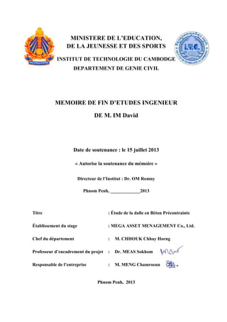 MINISTERE DE L’EDUCATION,
DE LA JEUNESSE ET DES SPORTS
INSTITUT DE TECHNOLOGIE DU CAMBODGE
DEPARTEMENT DE GENIE CIVIL
MEMOIRE DE FIN D’ETUDES INGENIEUR
DE M. IM David
Date de soutenance : le 15 juillet 2013
« Autorise la soutenance du mémoire »
Directeur de l’Institut : Dr. OM Romny
Phnom Penh, _____________2013
Titre : Étude de la dalle en Béton Précontrainte
Établissement du stage : MEGA ASSET MENAGEMENT Co., Ltd.
Chef du département : M. CHHOUK Chhay Horng
Professeur d’encadrement du projet : Dr. MEAS Sokhom
Responsable de l’entreprise : M. MENG Chamroeun
Phnom Penh, 2013
 
