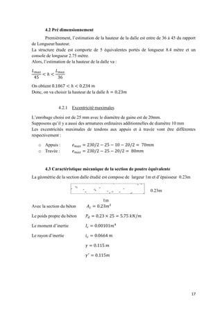 17
4.2 Pré dimensionnement
Premièrement, l’estimation de la hauteur de la dalle est entre de 36 à 45 du rapport
de Longueur/hauteur.
La structure étude est comporte de 5 équivalentes portés de longueur 8.4 mètre et un
console de longueur 2.75 mètre.
Alors, l’estimation de la hauteur de la dalle va :
On obtient
Donc, on va choisir la hauteur de la dalle
4.2.1 Excentricité maximales
L’enrobage choisi est de 25 mm avec le diamètre de gaine est de 20mm.
Supposons qu’il y a aussi des armatures ordinaires additionnelles de diamètre 10 mm
Les excentricités maximales de tendons aux appuis et à travée vont être différentes
respectivement :
o Appuis :
o Travée :
4.3 Caractéristique mécanique de la section de poutre équivalente
La géométrie de la section dalle étudié est compose de largeur 1m et d’épaisseur 0.23m
Avec la section du béton
Le poids propre du béton
Le moment d’inertie
Le rayon d’inertie
1m
0.23m
 