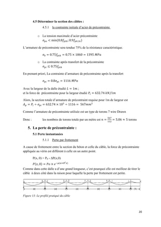 20
4.5 Déterminer la section des câbles :
4.5.1 la contrainte initiale d’acier de précontrainte
o La tension maximale d’acier précontrainte
( )
L’armature de précontrainte sera tendue 75% de la résistance caractéristique.
o La contrainte après transfert de la précontrainte
En prenant priori, La contrainte d’armature de précontrainte après la transfert
Avec la largeur de la dalle étudié ;
et la force de précontrainte pour la largeur étudié
Alors, la section totale d’armature de précontraint requise pour 1m de largeur est
Comme l’armature de précontrainte utilisée est un type de torons 7 wire Drawn
Donc : les nombres de torons totale par un mètre est torons
5. La perte de précontrainte :
5.1 Perte instantanées
5.1.1 Perte par frottement
A cause de frottement entre la section du béton et celle du câble, la force de précontrainte
appliquée au vérin est différent à celle en un autre point.
P(x, 0) = P0 - ∆P(x,0)
Comme dans cette dalle a d’une grand longueur, c’est pourquoi elle est meilleur de tirer le
câble à deux côté dans la raison pour laquelle la perte par frottement est petite.
Figure 13: Le profilé pratiqué du câble
𝑃(𝑥 ) 𝑃𝑜 𝑒−𝜇(𝛼+𝜃′ 𝑥)
 