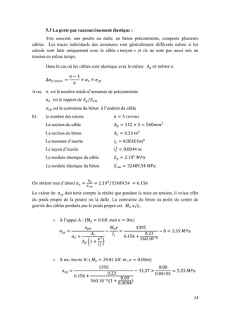 24
5.3 La perte par raccourcissement élastique :
Très souvent, une poutre ou dalle, en béton précontrainte, comporte plusieurs
câbles. Les tracés individuels des armatures sont généralement différents même si les
calculs sont faits uniquement avec le câble « moyen » et ils ne sont pas aussi mis en
tension en même temps.
Dans le cas où les câbles sont identique avec le même .
Avec est le nombre totale d’armature de précontrainte.
est le rapport de
est la contrainte du béton à l’endroit du câble
Et le nombre des torons
La section du câble
La section du béton
Le moment d’inertie
Le rayon d’inertie
Le module élastique du câble
Le module élastique du béton
On obtient tout d’abord
La valeur de doit tenir compte la réalité que pendant la mise en tension, il existe effet
du poids propre de la poutre ou la dalle. La contrainte du béton au point du centre de
gravité des câbles produits pas le poids propre est .
o À l’appui A : ( )
( )
−
o À mi- travée B: ( )
− ( )
 