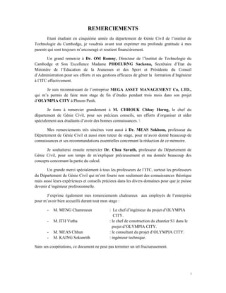 i 
 
REMERCIEMENTS
Etant étudiant en cinquième année du département de Génie Civil de l’institut de
Technologie du Cambodge, je voudrais avant tout exprimer ma profonde gratitude à mes
parents qui sont toujours m’encouragé et soutient financièrement.
Un grand remercie à Dr. OM Romny, Directeur de l’Institut de Technologie du
Cambodge et Son Excellence Madame PHOEURNG Sackona, Secrétaire d’Etat du
Ministère de l’Education de la Jeunesses et des Sport et Présidente du Conseil
d’Administration pour ses efforts et ses gestions efficaces de gêner la formation d’Ingénieur
à l’ITC effectivement.
Je suis reconnaissant de l’entreprise MEGA ASSET MANAGEMENT Co, LTD.,
qui m’a permis de faire mon stage de fin d’études pendant trois mois dans son projet
d’OLYMPIA CITY à Phnom Penh.
Je tiens à remercier grandement à M. CHHOUK Chhay Horng, le chef du
département de Génie Civil, pour ses précieux conseils, ses efforts d’organiser et aider
spécialement aux étudiants d’avoir des bonnes connaissances. 
Mes remerciements très sincères vont aussi à Dr. MEAS Sokhom, professeur du
Département de Génie Civil et aussi mon tuteur de stage, pour m’avoir donné beaucoup de
connaissances et ses recommandations essentielles concernant la rédaction de ce mémoire.
Je souhaiterai ensuite remercier Dr. Chea Savuth, professeur du Département de
Génie Civil, pour son temps de m’expliquer précieusement et ma donnée beaucoup des
concepts concernant la partie du calcul.
Un grande merci spécialement à tous les professeurs de l’ITC, surtout les professeurs
du Département de Génie Civil qui m’ont fourni non seulement des connaissances théorique
mais aussi leurs expériences et conseils précieux dans les divers domaines pour que je puisse
devenir d’ingénieur professionnelle.
J’exprime également mes remerciements chaleureux aux employés de l’entreprise
pour m’avoir bien accueilli durant tout mon stage :
- M. MENG Chamroeun : Le chef d’ingénieur du projet d’OLYMPIA
CITY.
- M. ITH Vutha : le chef de construction du chantier S1 dans le
projet d’OLYMPIA CITY.
- M. MEAS Chhun : le consultant du projet d’OLYMPIA CITY.
- M. KAING Sokunrith : ingénieur technique.
Sans ses coopérations, ce document ne peut pas terminer un tel fructueusement.
 