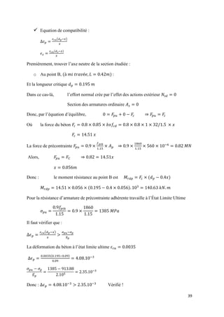 39
 Equation de compatibilité :
( − )
( − )
Premièrement, trouver l’axe neutre de la section étudiée :
o Au point B, ( ) :
Et la longueur critique
Dans ce cas-là, l’effort normal crée par l’effet des actions extérieur
Section des armatures ordinaire
Donc, par l’équation d’équilibre,
Où la force du béton
La force de précontrainte −
Alors,
Donc : le moment résistance au point B est ( )
( )
Pour la résistance d’armature de précontrainte adhérente travaille à l’État Limite Ultime
Il faut vérifier que :
( − ) −
La déformation du béton à l’état limite ultime
( − ) −
−
Donc : − −
Vérifié !
 