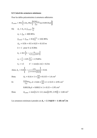 43
8.3 Calcul des armatures minimum :
Pour les dalles précontraintes à armatures adhérentes
{ [ ]}
Où
[
( )
]
[ ]
Alors, [
( ( ))
]
Donc
Et
Donc { [ ]}
Les armatures minimum à prendre est
 