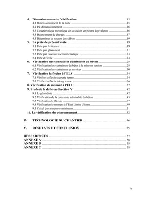 iv 
 
4. Dimensionnement et Vérification ............................................................... 15
4.1 Dimensionnement de la dalle .............................................................................15
4.2 Pré-dimensionnement .........................................................................................16
4.3 Caractéristique mécanique de la section de poutre équivalente .........................16
4.4 Balancement de charges .....................................................................................17
4.5 Déterminer la section des câbles .......................................................................19
5. La perte de précontrainte ........................................................................... 19
5.1 Perte par frottement ............................................................................................19
5.2 Perte par glissement ...........................................................................................21
5.3 Perte par raccourcissement élastique .................................................................23
5.4 Perte différée ......................................................................................................24
6. Vérification des contraintes admissibles du béton .......................................28
6.1 Vérification les contraintes du béton à la mise en tension .................................28
6.2 Vérification les contraintes en services ..............................................................30
7. Vérification la flèches à l’ELS ..........................................................................34
7.1 Vérifier la flèche à courte terme .........................................................................34
7.2 Vérifier la flèche à long terme ...........................................................................36
8. Vérification de moment à l’ELU .........................................................................37
9. Etude de la dalle en direction Y .................................................................... 42
9.1 La géométrie .......................................................................................................42
9.2 Vérification de la contrainte admissible du béton ..............................................45
9.3 Vérification le flèches ........................................................................................47
9.4 Vérification le moment à l’Etat Limite Ultime...................................................49
9.5 Calcul des armatures minimum...........................................................................51
10. La vérification du poinçonnement.....................................................................52
IV. TECHNOLOGIE DU CHANTIER ................................................... 56
V. RESUTATS ET CONCLUSION ....................................................... 55
RESFERENCES............................................................................................. 57
ANNEXE A .................................................................................................... 58
ANNEXE B .................................................................................................... 58
ANNEXE C .................................................................................................... 58
 