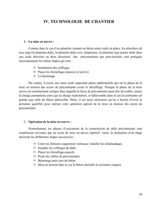 56
IV. TECHNOLOGIE DE CHANTIER
1. La mise en œuvre :
Comme dans le cas d’un plancher courant en béton armé coulé en place, les planchers de
tous type (la plancher-dalle, la plancher-dalle avec chapiteaux, la plancher type poutre dalle dans
une seule direction ou deux direction) des précontraintes par post-tensions sont pratiqués
nécessairement les même étapes qui sont :
 Installation des coffrages
 Placer les ferraillages (passive et active)
 Le bétonnage
Par contre, il existe une autre seule important phase additionnelle qui est la phase de la
mise en tension des aciers de précontrainte avant le décoffrage. Puisque la phase de la mise
œuvre est extrêmement critique dans laquelle la force de précontrainte peut être favorable, contre
la charge permanente ainsi que la charge exploitation, et défavorable dans le cas la contrainte est
grande que celle du béton admissible. Donc, il est aussi nécessaire qu’on a besoin d’avoir la
personne qualifiée pour réaliser cette opération spécial de la mise en tension des aciers de
précontrainte.
2. Opération de la mise en œuvre :
Normalement, les phases d’exécutions de la construction de dalle précontrainte sont
simplement suivantes par un cycle de mise en œuvre répétitif. Ainsi, la réalisation d’un étage
nécessite les différentes étapes successives :
 Créer les éléments supporteur verticaux/ installer les échafaudages
 Installer les coffrages du dalle
 Placer les ferraillages passifs
 Poser des câbles de précontrainte
 Bétonnage puis cure du béton
 Mise en tension dans le cas le béton atteindre la résistance requise
 