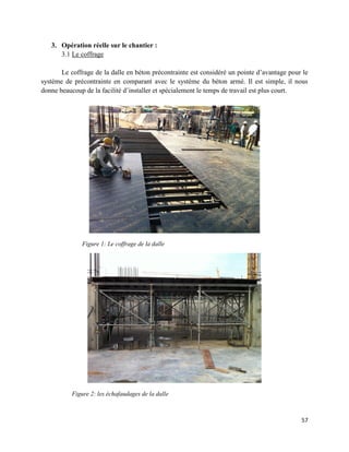 57
3. Opération réelle sur le chantier :
3.1 Le coffrage
Le coffrage de la dalle en béton précontrainte est considéré un pointe d’avantage pour le
système de précontrainte en comparant avec le système du béton armé. Il est simple, il nous
donne beaucoup de la facilité d’installer et spécialement le temps de travail est plus court.
Figure 1: Le coffrage de la dalle
Figure 2: les échafaudages de la dalle
 