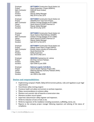 Employer : KETTANEH Construction Saudi Arabia Ltd.
Project : Saudi Elastomers Project (KEMYA)
Main Contractor : DAELIM Saudi Arabia)
Owner : SABIC
Position : Deputy Safety Manager
Duration : May 2014 to Dec 2014
Employer : KETTANEH Construction Saudi Arabia Ltd.
Project : SADARA Port Tank Farm Project
Main Contractor : Arabian Chicago Bridges & Iron (CB&I)
Owner : Saudi Aramco & DOW Chemical JV
Position : Deputy Safety Manager
Duration : Nov 2013 to Apr 2014
Employer : KETTANEH Construction Saudi Arabia Ltd.
Project : Saudi Aramco Shell Refinery (SASRF)
Main Contractor : Arabian Chicago Bridges & Iron (CB&I)
Owner : Saudi Aramco & DOW Chemical JV
Position : Deputy Safety Manager
Duration : April 2013 to Oct 2013
Employer : KETTANEH Construction Saudi Arabia Ltd.
Project : Rabigh Power Plant 2 Project (RPP2)
Main Contractor : Doosan Heavy Industry & Construction
Owner : Saudi Electrical City
Position : Safety Supervisor
Duration : Dec 2010 to Mar 2013
Employer : DESCON Engineering Ltd. Lahore
Project : DG Khan Cement Pakistan.
Position : Safety Officer
Duration : April 2008 to june 2009
Employer : National Logistic Cell (NLC).
Project : Lahore Multan Highway Project (N5)
Owner : National Highway Authority Pakistan (NHA)
Position : Safety Officer
Duration : Jan 2006 to Mar 2008
Duties and responsibilities:
 Implementing company’s Health, Safety & Environment policies, rules and regulation as per legal
requirements.
 Coordinates safety training program
 Conducts health and safety environment at worksite inspection.
 Makes recommendations to enhance safety.
 Monitors and controls risks of hazards at construction sites.
 Maintains accident record system.
 Supervises subcontractor safety engineer and inspectors.
 Performs induction of new arrivals at site.
 Performs inspection of the installation including excavations, scaffolding, stores, etc.
 Reports to the company project manager following inspection and advising of the status of
compliance.
 Page 2 | shahidhse80@yahoo.com
 