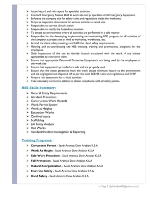  Issues hazard and risk report for specialist activities.
 Conduct Emergency Rescue Drill at work site and preparation of all Emergency Equipment.
 Enforces the company site for safety rules and regulations inside the worksites.
 Prepares inspection documents for various activities at work site.
 Responsible to correct Unsafe action.
 Responsible to rectify the hazardous situation.
 To create an environment where all activities are performed in a safe manner.
 Responsible for the developing, implementing and maintaining HSE program for all activities of
the company at project site as well as workshop, warehouse, etc.
 Attend the client safety meetings and fulfill the client safety requirements.
 Planning and co-coordinating site HSE meeting, training and promotional programs for the
employees.
 Daily inspections of the site to identify hazards associated with the work, if any initiate
appropriate to overcome them.
 Ensure that appropriate Personnel Protective Equipment’s are being used by the employees at
the work site
 Ensure that equipment’s provided are safe and are properly used.
 Ensure that the waste generated from the work create minimum hazard to the environment
and are segregated and disposed off as per the local SCENR rules and regulations and CHIP.
 Prepare risk assessment for critical activities
 Take necessary corrective actions to obtain compliance with all safety polices.
HSE Skills Summary:
 General Safety Requirements
 Accident Prevention
 Construction Work Hazards
 Work Permit System
 Work at Heights
 Excavation Works
 Confined space
 Scaffolding
 Job Safety Analysis
 Hot Works
 Accident/Incident Investigation & Reporting
Training Programs:
 Competent Person - Saudi Aramco Dow Arabian K.S.A
 Work At Height - Saudi Aramco Dow Arabian K.S.A
 Safe Work Procedure - Saudi Aramco Dow Arabian K.S.A
 Fall Protection - Saudi Aramco Dow Arabian K.S.A
 Hazard Reorganization - Saudi Aramco Dow Arabian K.S.A
 Electrical Safety - Saudi Aramco Dow Arabian K.S.A
 Hand Safety - Saudi Aramco Dow Arabian K.S.A
 Page 3 | [shahidhse80@yahoo.com]
 