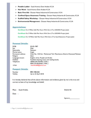  Potable Ladder - Saudi Aramco Dow Arabian K.S.A
 Hot Work - Saudi Aramco Dow Arabian K.S.A
 Basic First Aid - Doosan Heavy Industries & Construction, K.S.A
 Confined Space Awareness Training - Doosan Heavy Industries & Construction, K.S.A
 Scaffold Safety Workshop – Doosan Heavy Industries & Construction, K.S.A
 Environmental Management - Doosan Heavy Industries & Construction, K.S.A
Appreciations:
Certificate For 2 Million Safe Man Hours With Zero LTI at SADARA Project Jubail.
Certificate For 5 Million Safe Man Hours With Zero LTI at SADARA Project Jubail.
Certificate For 10 Million Safe Man Hours With Zero LTI at Saudi Elastomers Project Jubail.
Personal Details:
DOB 05-05-1987
Sex Male
Nationality Pakistani
Marital status Single
Permanent address Chak No. 134/16.L Mohsinwal Teh: Mianchannu District Khanewal Pakistan
Religion Islam
Languages known English, Urdu, Punjabi and Arabic
Hobbies Football, listening music and reading books.
Telephone 00966-58-3762403 ( KSA )
0092-333-8526462 ( PAK )
E-Mail shahidhse80@yahoo.com
Passport Details:
Number MV 1701341
Validity Up to 22 April 2018
It is hereby declared that all the above information and evidence given by me is the true and
correct to best of my knowledge and belief.
Place : Saudi Arabia. Shahid Ali
Date :
Signature____________
 Page 4 | shahidhse80@yahoo.com
 