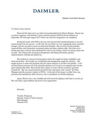 Daimler Truck North America
To whom it may concern,
Please let this letter serve as a letter of recommendation for Denise Morgan. Denise was
a contract employee with Daimler Trucks of North America (DTNA) for the duration of
September 2014 through August 2015 which was when her assignment was completed.
During her tenure with DTNA she was well received and contributed greatly to several
crucial projects for our success. At the time she was hired, we were undergoing many structural
changes, and she was able to meet our needs and demands. She served by having multiple
responsibilities with Generalist, recruitment duties and labor relations alike. She often sat in
during grievances with me and contributed her advice and wisdom, which was always taken into
account. Her strong suites are project management, absorbing information quickly,
implementation, training and objectivity.
She worked on a massive hiring project where she sought out future candidates, and
interviewed them. Her insight was exceptional and management sought her opinions. She
taught me how to enter new positions into the system and post it; for that I am grateful. I will
say that Denise possesses all of the desirable qualities you’d want in an employee plus she has
great interpersonal skills. Most all that had a chance to work with her seemed to gravitate
towards her. She was valued and had earned the trust and respect with myself, the Plant
Managers and the executive leaders at DTNA. At the end of her tenure, we didn’t have any
positions that matched her skills; however, she is considered a re-hirable employee.
Again, Denise was a very valuable and well-received employee and I hate to see her go.
She will make a great addition and asset to any organization.
Sincerely,
Timothy Thompson
Daimler Trucks of North America
Shift Manager
704-868-5763
Gastonia Component and
Logistics Plant
1400 Tulip Drive
Gastonia, NC 28052-1873
Freightliner, LLC Phone: 704.868-5605
A Daimler Company
 