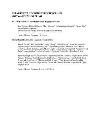 DEPARTMENT OF COMPUTER SCIENCE AND
SOFTWARE ENGINEERING
BASES: Baseball’s Accurate Statistical Engine Simulator
Reid Cooper1
, Philip DiMarco1
, Mary Menges1
, Nicholas-Jason Roache1
, Chenqi Zhu2
,
and Swethana Gopisetti1
1
Monmouth University, 2
University of Illinois at Urbana
Faculty Mentor: Professor Gil Eckert
Shelter Identification and Location System (Silos)
Ashvik Awasti1
, Jack Buchalski2
, Maisy Chung3
, Jaclyn Cuevas4
, Brian DeLeonardis3
,
Veda Gadiraju3
, Nicholas Gattuso, III4
, Brandon Guglielmo2
, Matthew Hou5
, Alyssa
Joyce4
, Siddharth Kurella6
, Anna McDonough7
, Mary McKeon4
, Samyak Parajuli8
, Vivek
Rajan9
, Uday Shankar10
, Arjun Srivastav11
, Nicholas Vollbrecht12
, Jonathan Zeitels13
1
Princeton High School, 2
Middletown High School South, 3
Freehold High School, 4
Point
Pleasant Borough, 5
South Brunswick High School, 6
Biotechnology High School, 7
East
Brunswick High School, 8
Manalapan High School, 10
West Windsor-Plainsboro HS
North, 11
John P Stevens High School, Edison NJ, 12
Walter Johnson High School, 13
The
Pingry School
Faculty Mentor: Professor Robert M. Kelly, Jr.
 
