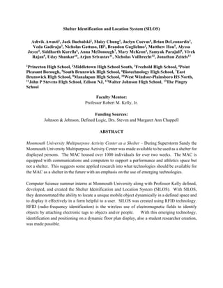 Shelter Identification and Location System (SILOS)
Ashvik Awasti1, Jack Buchalski2, Maisy Chung3, Jaclyn Cuevas4, Brian DeLeonardis3,
Veda Gadiraju3, Nicholas Gattuso, III4, Brandon Guglielmo2, Matthew Hou5, Alyssa
Joyce4, Siddharth Kurella6, Anna McDonough7, Mary McKeon4, Samyak Parajuli8, Vivek
Rajan9, Uday Shankar10, Arjun Srivastav11, Nicholas Vollbrecht12, Jonathan Zeitels13
1Princeton High School, 2Middletown High School South, 3Freehold High School, 4Point
Pleasant Borough, 5South Brunswick High School, 6Biotechnology High School, 7East
Brunswick High School, 8Manalapan High School, 10West Windsor-Plainsboro HS North,
11John P Stevens High School, Edison NJ, 12Walter Johnson High School, 13The Pingry
School
Faculty Mentor:
Professor Robert M. Kelly, Jr.
Funding Sources:
Johnson & Johnson, Defined Logic, Drs. Steven and Margaret Ann Chappell
ABSTRACT
Monmouth University Multipurpose Activity Center as a Shelter – During Superstorm Sandy the
Monmouth University Multipurpose Activity Center was made available to be used as a shelter for
displayed persons. The MAC housed over 1000 individuals for over two weeks. The MAC is
equipped with communications and computers to support a performance and athletics space but
not a shelter. This suggests some applied research into what technologies should be available for
the MAC as a shelter in the future with an emphasis on the use of emerging technologies.
Computer Science summer interns at Monmouth University along with Professor Kelly defined,
developed, and created the Shelter Identification and Location System (SILOS). With SILOS,
they demonstrated the ability to locate a unique mobile object dynamically in a defined space and
to display it effectively in a form helpful to a user. SILOS was created using RFID technology.
RFID (radio-frequency identification) is the wireless use of electromagnetic fields to identify
objects by attaching electronic tags to objects and/or people. With this emerging technology,
identification and positioning on a dynamic floor plan display, also a student researcher creation,
was made possible.
 