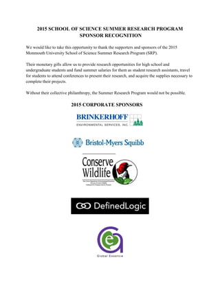 2015 SCHOOL OF SCIENCE SUMMER RESEARCH PROGRAM
SPONSOR RECOGNITION
We would like to take this opportunity to thank the supporters and sponsors of the 2015
Monmouth University School of Science Summer Research Program (SRP).
Their monetary gifts allow us to provide research opportunities for high school and
undergraduate students and fund summer salaries for them as student research assistants, travel
for students to attend conferences to present their research, and acquire the supplies necessary to
complete their projects.
Without their collective philanthropy, the Summer Research Program would not be possible.
2015 CORPORATE SPONSORS
 