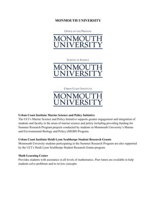 MONMOUTH UNIVERSITY
Urban Coast Institute Marine Science and Policy Initiative
The UCI’s Marine Science and Policy Initiative supports greater engagement and integration of
students and faculty in the areas of marine science and policy including providing funding for
Summer Research Program projects conducted by students in Monmouth University’s Marine
and Environmental Biology and Policy (MEBP) Program.
Urban Coast Institute Heidi Lynn Sculthorpe Student Research Grants
Monmouth Unversity students participating in the Summer Research Program are also supported
by the UCI’s Heidi Lynn Sculthorpe Student Research Grants program.
Math Learning Center
Provides students with assistance in all levels of mathematics. Peer tutors are available to help
students solve problems and to review concepts.
 