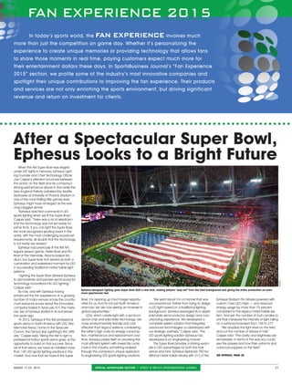FAN EXPERIENCE 2015
august 17-23, 2015	 special advertising section ❘ street & smith’s sportsbusiness journal 27
After a Spectacular Super Bowl,
Ephesus Looks to a Bright Future
FAN EXPERIENCE 2015
In today’s sports world, the fan experience involves much
more than just the competition on game day. Whether it’s personalizing the
experience to create unique memories or providing technology that allows fans
to share those moments in real time, paying customers expect much more for
their entertainment dollars these days. In SportsBusiness Journal’s “Fan Experience
2015” section, we profile some of the industry’s most innovative companies and
spotlight their unique contributions to improving the fan experience. Their products
and services are not only enriching the sports environment, but driving significant
revenue and return on investment for clients.
When the first Super Bowl was staged
under LED lights in February, Ephesus Light-
ing Founder and Chief Technology Officer
Joe Casper’s attention bounced between
the action on the field and his company’s
shining performance above it. And while the
New England Patriots outlasted the Seattle
Seahawks at University of Phoenix Stadium in
one of the most thrilling title games ever,
Ephesus might have emerged as the eve-
ning’s biggest winner.
Ephesus reached a pinnacle in LED
sports lighting when we lit the Super Bowl,”
Casper said. “There was a lot of skepticism
that the technology was not yet ready for
prime time. If you can light the Super Bowl,
the most recognized sporting event in the
world, with the most challenging broadcast
requirements, all doubts that the technology
is not ready are erased.
Ephesus had previously lit the first NFL
regular season game, Fiesta Bowl and Pro
Bowl at the Glendale, Arizona-based sta-
dium, but Super Bowl XLIX served as both a
culmination and watershed moment for LED
in succeeding traditional metal halide light
systems.
“Lighting the Super Bowl allowed Ephesus
to demonstrate and pioneer semiconductor
technology innovations into LED lighting,”
Casper said.
By now, and with Ephesus having
enhanced the fan experience at a growing
number of major venues across the country,
most everyone knows about the innovative
company based in Syracuse, N.Y. The mete-
oric rise of Ephesus started in its hometown
five years ago.
In 2012, Ephesus lit the first professional
sports arena in North America with LED, War
Memorial Arena, home to the Syracuse
Crunch, the Tampa Bay Lightning’s AHL affili-
ate,” Casper said. “Being the first to light a
professional indoor sports arena gave us the
opportunity to build on that success. Since
we lit that arena, we have an installed more
than 140 LED sports lighting solutions in the
market. And now that we have lit the Super
Bowl, it is opening up much larger opportu-
nities for us. And it's not just North America
anymore; we are now seeing an increase in
global opportunities.
LEDs, which create light with a semicon-
ductor chip and solid state technology, are
more environmentally friendly and cost
effective than legacy systems, considering
the latter’s high costs for energy consump-
tion, maintenance and replacement over
time. Ephesus prides itself on providing the
most efficient system with lowest life cycle
costs in the industry, something realized
through the company’s unique approach
to engineering LED sports lighting solutions.
We went about it in a manner that was
unconventional. Rather than trying to design
a LED light based on a traditional lighting
background, Ephesus leveraged its in-depth
solid-state semiconductor design and man-
ufacturing experience. We developed a
complete system solution that integrates
advanced technologies co-developed with
our strategic partners,” Casper said. “The
LED sports lighting solution Ephesus has
developed is an engineering marvel.
The Super Bowl provides a shining exam-
ple in LED advantages for both the host
venue and fans. Ephesus replaced 780 tra-
ditional metal halide fixtures with 312 of the
Ephesus Stadium Pro fixtures powered with
custom Cree LED chips — and reduced
energy usage by more than 75 percent
compared to the legacy metal halide sys-
tem. And yet, the number of foot-candles (a
unit that measures the intensity of light falling
on a surface) increased from 148 to 277.
“We doubled the light level on the field
and cut the number of fixtures in half,”
Casper said. “The clarity and brightness are
remarkable, in terms of the way you could
see the players and how their uniforms and
colors just popped on the field.”
See ephesus, page 28
Ephesus-designed lighting gave Super Bowl XLIX a new look, making players “pop out” from the field background and giving the entire production an even
more spectacular feel.
Ephesus
 