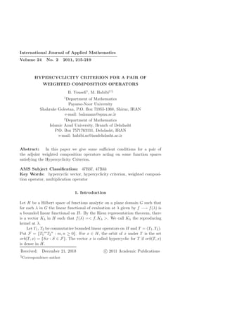 International Journal of Applied Mathematics
————————————————————–
Volume 24 No. 2 2011, 215-219
HYPERCYCLICITY CRITERION FOR A PAIR OF
WEIGHTED COMPOSITION OPERATORS
B. Youseﬁ1, M. Habibi2 §
1Department of Mathematics
Payame-Noor University
Shahrake Golestan, P.O. Box 71955-1368, Shiraz, IRAN
e-mail: bahmann@spnu.ac.ir
2Department of Mathematics
Islamic Azad University, Branch of Dehdasht
P.O. Box 7571763111, Dehdasht, IRAN
e-mail: habibi.m@iaudehdasht.ac.ir
Abstract: In this paper we give some suﬃcient conditions for a pair of
the adjoint weighted composition operators acting on some function spaces
satisfying the Hypercyclicity Criterion.
AMS Subject Classiﬁcation: 47B37, 47B33
Key Words: hypercyclic vector, hypercyclicity criterion, weighted composi-
tion operator, multiplication operator
1. Introduction
Let H be a Hilbert space of functions analytic on a plane domain G such that
for each λ in G the linear functional of evaluation at λ given by f −→ f(λ) is
a bounded linear functional on H. By the Riesz representation theorem, there
is a vector Kλ in H such that f(λ) =< f, Kλ >. We call Kλ the reproducing
kernel at λ.
Let T1, T2 be commutative bounded linear operators on H and T = (T1, T2).
Put F = {T1
m
T2
n
: m, n ≥ 0}. For x ∈ H, the orbit of x under T is the set
orb(T, x) = {Sx : S ∈ F}. The vector x is called hypercyclic for T if orb(T, x)
is dense in H.
Received: December 21, 2010 c 2011 Academic Publications
§Correspondence author
 