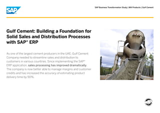 SAP Business Transformation Study | Mill Products | Gulf Cement
Gulf Cement: Building a Foundation for
Solid Sales and Distribution Processes
with SAP® ERP
As one of the largest cement producers in the UAE, Gulf Cement
Company needed to streamline sales and distribution to
customers in various countries. Since implementing the SAP®
ERP application, sales processing has improved dramatically.
The company is now better able to manage margins and customer
credits and has increased the accuracy of estimating product
delivery time by 90%.
 