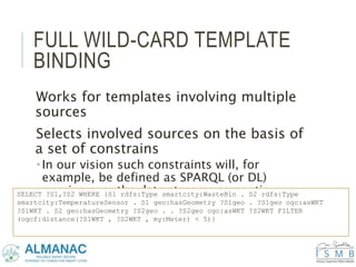 FULL WILD-CARD TEMPLATE
BINDING
Works for templates involving multiple
sources
Selects involved sources on the basis of
a set of constrains
 In our vision such constraints will, for
example, be defined as SPARQL (or DL)
queries over the data streams semantic
metadata
SELECT ?S1,?S2 WHERE {S1 rdfs:Type smartcity:WasteBin . S2 rdfs:Type
smartcity:TemperatureSensor . S1 geo:hasGeometry ?S1geo . ?S1geo ogc:asWKT
?S1WKT . S2 geo:hasGeometry ?S2geo . . ?S2geo ogc:asWKT ?S2WKT FILTER
(ogcf:distance(?S1WKT , ?S2WKT , my:Meter) < 5)}
 