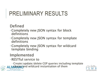 PRELIMINARY RESULTS
Defined
 Completely new JSON syntax for block
definitions
 Completely new JSON syntax for template
definitions
 Completely new JSON syntax for wildcard
template binding
Implemented
 RESTful service to
 Create/update/delete CEP queries including template
chains and wildcard instantiation of them
 