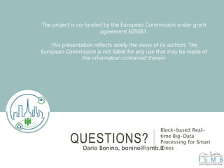QUESTIONS?
Block-based Real-
time Big-Data
Processing for Smart
CitiesDario Bonino, bonino@ismb.it
The project is co-funded by the European Commission under grant
agreement 609081.
This presentation reflects solely the views of its authors. The
European Commission is not liable for any use that may be made of
the information contained therein
 