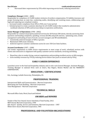 Ron DiCanio rondicanio@comcast.net
 Decreased labor requirements by 25% while improving service levels, reducing missed sites
Compliance Manager (2002 – 2005)
Responsible for compliance of 15,000 vendors inclusive of workers compensation, I9, liability insurance and
proper licensing base on state law, conducting audits, identifying and resolving issues, collaborating with
legal and replacing non-compliant vendors.
 Increased vendor compliance from 30% to 96% over 3 year period.
 Initiated project to create a systemic data base for all 15,000 vendors that resulted in administrative
workload reduction of 40% and increase delays in expiration notifications.
Senior Manager of Operations (1998 – 2002)
Responsible for commercial property janitorial services for 50 Fortune 500 clients, directly answering client
questions and handing complaints, upselling, revenue ($13M) and profit and loss, optimizing costs, vendor
management and leading at team of six (6) account managers and 40 coordinators.
 Consistently achieved margins of 40% or greater.
 Maintained 100% team retention.
 Achieved superior customer satisfaction scores for over 350 Core State facilities.
Account Coordinator (1997 – 1998)
Led vendor negotiations to fulfill service requirements to meet scope of work, scheduled services with
clients and contractors in alignment with quality customer service standards, invoicing and billing.
 Played key roles in vendor hiring, contract negotiations and providing excellent service at 40% margins.
 Grew monthly revenues by 37% by reducing service failure rate (such as missed calls by 95%).
EARLY CAREER EXPERIENCE
Launched career in the food and hospitality industry and in roles such General Manager, Assistant Manager,
Training Manager in national firms such as Gino’s, Roy Rogers, Boston Market and the MARRIOTT
CORPORATION.
EDUCATION / CERTIFICATIONS
B.A., Sociology, LaSalle University, Philadelphia, PA
PROFESSIONAL TRAINING
Interpersonal Skills and Communication – Marriot Corporation
Motivating and Team Building – Marriott Corporation
Time Management – Marriott Corporation
TECHNICAL SKILLS
Microsoft Office Suite, Word, Excel and Outlook
AWARDS and HONORS
Vendor of the Year Award, Source Interlink at Total Facility, 2012
MVP Award, Marriott Corporation, 1990
QSC Award – Quality, Service and Sanitation, Marriott Corporation – 1987
White Glove Award, Marriott Corporation, 1985
PROFESSIONAL AND VOLUNTEER ORGANIZATIOINS
2
 