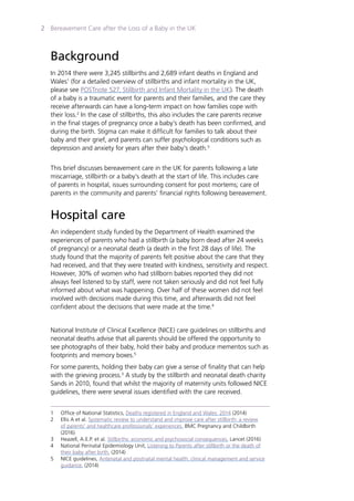 Bereavement Care after the Loss of a Baby in the UK2
Background
In 2014 there were 3,245 stillbirths and 2,689 infant deaths in England and
Wales1
(for a detailed overview of stillbirths and infant mortality in the UK,
please see POSTnote 527, Stillbirth and Infant Mortality in the UK). The death
of a baby is a traumatic event for parents and their families, and the care they
receive afterwards can have a long-term impact on how families cope with
their loss.2
In the case of stillbirths, this also includes the care parents receive
in the final stages of pregnancy once a baby’s death has been confirmed, and
during the birth. Stigma can make it difficult for families to talk about their
baby and their grief, and parents can suffer psychological conditions such as
depression and anxiety for years after their baby’s death.3
This brief discusses bereavement care in the UK for parents following a late
miscarriage, stillbirth or a baby’s death at the start of life. This includes care
of parents in hospital, issues surrounding consent for post mortems; care of
parents in the community and parents’ financial rights following bereavement.
Hospital care
An independent study funded by the Department of Health examined the
experiences of parents who had a stillbirth (a baby born dead after 24 weeks
of pregnancy) or a neonatal death (a death in the first 28 days of life). The
study found that the majority of parents felt positive about the care that they
had received, and that they were treated with kindness, sensitivity and respect.
However, 30% of women who had stillborn babies reported they did not
always feel listened to by staff, were not taken seriously and did not feel fully
informed about what was happening. Over half of these women did not feel
involved with decisions made during this time, and afterwards did not feel
confident about the decisions that were made at the time.4
National Institute of Clinical Excellence (NICE) care guidelines on stillbirths and
neonatal deaths advise that all parents should be offered the opportunity to
see photographs of their baby, hold their baby and produce mementos such as
footprints and memory boxes.5
For some parents, holding their baby can give a sense of finality that can help
with the grieving process.3
A study by the stillbirth and neonatal death charity
Sands in 2010, found that whilst the majority of maternity units followed NICE
guidelines, there were several issues identified with the care received.
1	 Office of National Statistics, Deaths registered in England and Wales: 2014 (2014)
2	 Ellis A et al. Systematic review to understand and improve care after stillbirth: a review
	 of parents’ and healthcare professionals’ experiences. BMC Pregnancy and Childbirth
	(2016)
3	 Heazell, A.E.P. et al. Stillbirths: economic and psychosocial consequences. Lancet (2016)
4	 National Perinatal Epidemiology Unit, Listening to Parents after stillbirth or the death of
	 their baby after birth, (2014)
5	 NICE guidelines, Antenatal and postnatal mental health: clinical management and service
	 guidance, (2014)
 