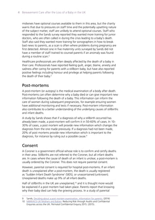 Bereavement Care after the Loss of a Baby in the UK4
midwives have optional courses available to them in this area, but the charity
warns that due to pressures on staff time and the potentially upsetting nature
of the subject matter, staff are unlikely to attend optional courses. Staff who
responded to the Sands survey reported they wanted more training for junior
doctors, who are often called in during the crisis leading to a baby’s death.
Staff also said they wanted more training for sonographers in how to break
bad news to parents, as a scan is often where problems during pregnancy are
first detected. Almost one in five maternity units surveyed by Sands did not
have a member of staff trained to counsel parents if an anomaly was found
during a routine scan.3
Healthcare professionals are often deeply affected by the death of a baby in
their care. Professionals have reported feeling guilt, anger, blame, anxiety and
sadness after caring for parents with a stillborn baby, but have also reported
positive feelings including honour and privilege at helping parents following
the death of their baby.2
Post-mortems
A post-mortem (or autopsy) is the medical examination of a body after death.
Post-mortems can often determine why a baby died or can give important new
information following the death of a baby. This information can inform the
care of women during subsequent pregnancies, for example ensuring women
have additional monitoring and tests if necessary. Post-mortem information
also contributes to a better understanding of the underlying causes of stillbirths
and infant deaths.
A study by Sands shows that if a diagnosis of why a stillbirth occurred has
already been made, a post-mortem will confirm it in 50-60% of cases. In 10-
30% of cases, a post mortem will provide new information which changes the
diagnosis from the one made previously. If a diagnosis had not been made,
20% of post mortems provide new information which is important to the
diagnosis, for instance by ruling out a possible cause.9
Consent
A Coroner is a government official whose role is to confirm and certify deaths
in their area. Stillbirths are not referred to the Coroner, but all infant deaths
are. In cases where the cause of death of an infant is unclear, a post-mortem is
usually ordered by the Coroner. This does not require parental consent.
However, parental consent is required for hospital post-mortems. If an infant
death is unexplained after a post-mortem, the death is usually registered
as ‘Sudden Infant Death Syndrome’ (SIDS), or unascertained (unknown).
Unexplained deaths make up 9% of all infant deaths.
Half of stillbirths in the UK are unexplained,10
and it is thought more would
be explained if a post mortem had taken place. Parents report that knowing
why their baby died can help the grieving process. In a study of parental
9	Sands, Deciding about a post mortem examination, information for parents, (2014)
10	 MBRRACE-UK Mothers and Babies: Reducing Risk through Audits and Confidential
	 Enquiries across the UK. Perinatal Confidential Enquiry 2015. (2015).
 