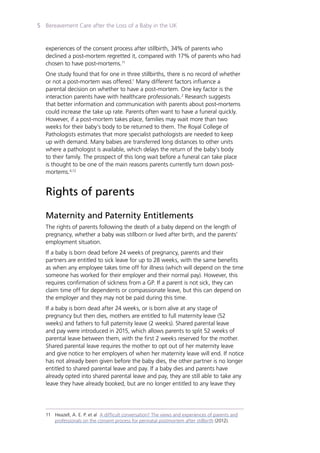 Bereavement Care after the Loss of a Baby in the UK5
experiences of the consent process after stillbirth, 34% of parents who
declined a post-mortem regretted it, compared with 17% of parents who had
chosen to have post-mortems.11
One study found that for one in three stillbirths, there is no record of whether
or not a post-mortem was offered.1
Many different factors influence a
parental decision on whether to have a post-mortem. One key factor is the
interaction parents have with healthcare professionals.2
Research suggests
that better information and communication with parents about post-mortems
could increase the take up rate. Parents often want to have a funeral quickly.
However, if a post-mortem takes place, families may wait more than two
weeks for their baby’s body to be returned to them. The Royal College of
Pathologists estimates that more specialist pathologists are needed to keep
up with demand. Many babies are transferred long distances to other units
where a pathologist is available, which delays the return of the baby’s body
to their family. The prospect of this long wait before a funeral can take place
is thought to be one of the main reasons parents currently turn down post-
mortems.4,12
Rights of parents
Maternity and Paternity Entitlements
The rights of parents following the death of a baby depend on the length of
pregnancy, whether a baby was stillborn or lived after birth, and the parents’
employment situation.
If a baby is born dead before 24 weeks of pregnancy, parents and their
partners are entitled to sick leave for up to 28 weeks, with the same benefits
as when any employee takes time off for illness (which will depend on the time
someone has worked for their employer and their normal pay). However, this
requires confirmation of sickness from a GP. If a parent is not sick, they can
claim time off for dependents or compassionate leave, but this can depend on
the employer and they may not be paid during this time.
If a baby is born dead after 24 weeks, or is born alive at any stage of
pregnancy but then dies, mothers are entitled to full maternity leave (52
weeks) and fathers to full paternity leave (2 weeks). Shared parental leave
and pay were introduced in 2015, which allows parents to split 52 weeks of
parental leave between them, with the first 2 weeks reserved for the mother.
Shared parental leave requires the mother to opt out of her maternity leave
and give notice to her employers of when her maternity leave will end. If notice
has not already been given before the baby dies, the other partner is no longer
entitled to shared parental leave and pay. If a baby dies and parents have
already opted into shared parental leave and pay, they are still able to take any
leave they have already booked, but are no longer entitled to any leave they
11	 Heazell, A. E. P. et al A difficult conversation? The views and experiences of parents and
	 professionals on the consent process for perinatal postmortem after stillbirth (2012).
 