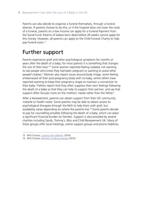 Bereavement Care after the Loss of a Baby in the UK8
Parents can also decide to organise a funeral themselves, through a funeral
director. If parents choose to do this, or if the hospital does not cover the costs
of a funeral, parents on a low income can apply for a Funeral Payment from
the Social Fund. Parents of babies born dead before 24 weeks cannot apply for
this money. However, all parents can apply to the Child Funeral Charity to help
pay funeral costs.15
Further support
Parents experience grief and other psychological symptoms for months or
years after the death of a baby; for most parents it is something that changes
the rest of their lives3,15
Some women reported feeling isolated, not wanting
to see people who knew they had been pregnant or wanting to avoid other
people’s babies.3
Women also report issues around body image, some feeling
embarrassed of their post-pregnancy body with no baby, whilst others have
reported wanting to keep their pregnancy shape to maintain a connection to
their baby.4
Fathers report that they often suppress their own feelings following
the death of a baby so that they can help to support their partner, and say that
support often focuses more on the mothers’ needs rather than the father.2
After a bereavement, parents can obtain support from their GP, community
midwife or health visitor. Some parents may be able to obtain access to
psychological therapies through the NHS to help them with grief, but
availability varies depending on where the parents live.16
Some parents decide
to pay for counselling privately following the death of a baby, which can place
a significant financial burden on families. Support is also provided by several
charities including Sands, Tommy’s, Bliss and Child Bereavement UK. Many of
these groups offer local meetings, online support groups and phone helplines.
15	 NHS Choices, Coping with stillbirth, (2016)
16	 NHS Choices, Benefits of talking therapy (2016)
 