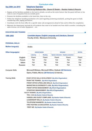 Curriculum vitae
Sep 2008–Jan 2010 Telephone Operator
Park Inn by Radisson Blu - Sharm El Sheikh – Rezidor Hotels & Resorts
▪ Explain all the facilities available in the hotel in details, as well as the entire feature that the guest will have in his
room in case of inquiries from an outside guest.
▪ Promote the facilities available in the hotel first, then in the city.
▪ Follow the telephone handling standards to be used regarding answering standards, putting the guest on hold,
transferring calls, paging procedures.
▪ Coordinate with the front office for a specific wake call arrangements ahead of time and to follow for compilation.
▪ Maintain the department log book for all incidents that need to be handed over from shift to another, including the
sales revenue, out of order equipment ….etc.
EDUCATION AND TRAINING
PERSONAL SKILLS
Computer Skills Microsoft Widows, Microsoft Office, Outlook (All Versions)
Opera, Fidelio, Micros (All Versions) & Internet...
Training Skills FRONT OFFICE SKILLS DEVELOPMENT. (By AHLA Organisation)
TRAIN THE TRAINEE. (By AHLA Organisation)
FRONT OFFICE UPSELLING SKILLS. (By AHLA Organisation)
MARKETING IS EVERBODY’S JOB. (By AHLA Organisation)
FRONT OFFICE MANAGEMENT. (By AHLA Organisation)
STRATEGIC MANAGEMENT. (By AHLA Organisation)
HACCP TRAINING. (By AHLA Organisation)
YES, I CAN (By Rezidor Hotels & Resorts)
HANDELLING GUEST COMPLAINS. (By Rezidor Hotels & Resorts)
LEADERSHIP SKILLS. (By Rezidor Hotels & Resorts)
TELEPHONE MANNERS. (By Rezidor Hotels & Resorts)
FIRE FIGHTING & EVACUATION. (By Rezidor Hotels & Resorts)
FIRST AID. (By Rezidor Hotels & Resorts)
Page 3 / 3
1998–2003 Licentiate degree, English Language and Literature, General
Faculty of Arts - Mansoura University.
Mother tongue(s) Arabic
Other language(s) UNDERSTANDING SPEAKING WRITING
Listening Reading Spoken interaction Spoken production
English Fluent Fluent Fluent Fluent Fluent
French Fair Fair Fair Fair Fair
Italian Fair Fair Fair Fair Fair
Russian Fair No Fair Fair No
 