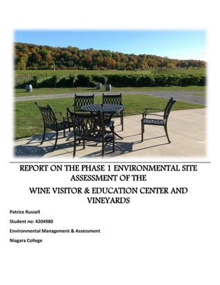 REPORT ON THE PHASE 1 ENVIRONMENTAL SITE
ASSESSMENT OF THE
WINE VISITOR & EDUCATION CENTER AND
VINEYARDS
Patrice Russell
Student no: 4204980
Environmental Management & Assessment
Niagara College
 