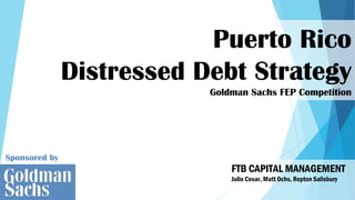 Sponsored by
Puerto Rico
Distressed Debt Strategy
Goldman Sachs FEP Competition
FTB CAPITAL MANAGEMENT
Julio Cesar, Matt Ochs, Repton Salisbury
 
